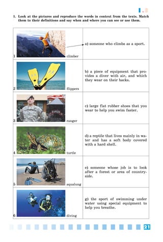 21
1.3
1. Look at the pictures and reproduce the words in context from the texts. Match
them to their definitions and say when and where you can see or use them.
1 climber
a) someone who climbs as a sport.
2 flippers
b) a piece of equipment that pro-
vides a diver with air, and which
they wear on their backs.
3 ranger
c) large flat rubber shoes that you
wear to help you swim faster.
4 turtle
d) a reptile that lives mainly in wa-
ter and has a soft body covered
with a hard shell.
5 àqualung
e) someone whose job is to look
after a forest or area of country-
side.
6 diving
g) the sport of swimming under
water using special equipment to
help you breathe.
 