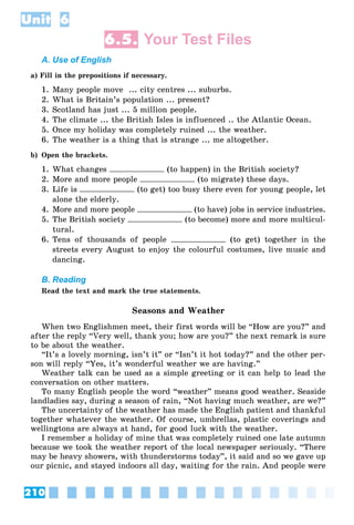 210
Unit 6
6.5. Your Test Files
A. Use of English
a) Fill in the prepositions if necessary.
1. Many people move ... city centres ... suburbs.
2. What is Britain’s population ... present?
3. Scotland has just ... 5 million people.
4. The climate ... the British Isles is influenced .. the Atlantic Ocean.
5. Once my holiday was completely ruined ... the weather.
6. The weather is a thing that is strange ... me altogether.
b) Open the brackets.
1. What changes (to happen) in the British society?
2. More and more people (to migrate) these days.
3. Life is (to get) too busy there even for young people, let
alone the elderly.
4. More and more people (to have) jobs in service industries.
5. The British society (to become) more and more multicul-
tural.
6. Tens of thousands of people (to get) together in the
streets every August to enjoy the colourful costumes, live music and
dancing.
B. Reading
Read the text and mark the true statements.
Seasons and Weather
When two Englishmen meet, their first words will be “How are you?” and
after the reply “Very well, thank you; how are you?” the next remark is sure
to be about the weather.
“It’s a lovely morning, isn’t it” or “Isn’t it hot today?” and the other per-
son will reply “Yes, it’s wonderful weather we are having.”
Weather talk can be used as a simple greeting or it can help to lead the
conversation on other matters.
To many English people the word “weather” means good weather. Seaside
landladies say, during a season of rain, “Not having much weather, are we?”
The uncertainty of the weather has made the English patient and thankful
together whatever the weather. Of course, umbrellas, plastic coverings and
wellingtons are always at hand, for good luck with the weather.
I remember a holiday of mine that was completely ruined one late autumn
because we took the weather report of the local newspaper seriously. “There
may be heavy showers, with thunderstorms today”, it said and so we gave up
our picnic, and stayed indoors all day, waiting for the rain. And people were
 
