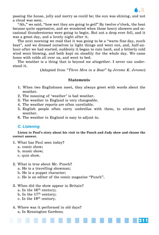 211
6.5
passing the house, jolly and merry as could be; the sun was shining, and not
a cloud was seen.
“Ah,” we said, “how wet they are going to get!” By twelve o’clock, the heat
became quite oppressive, and we wondered when those heavy showers and oc-
casional thunderstorms were going to begin. But not a drop ever fell, and it
was a great day, and a lovely night after it.
The next morning we read that it was going to be a “warm fine day, much
heat”, and we dressed ourselves in light things and went out, and, half-an-
hour after we had started, suddenly it began to rain hard, and a bitterly cold
wind went blowing, and both kept on steadily for the whole day. We came
home with colds all over us, and went to bed.
The weather is a thing that is beyond me altogether. I never can under-
stand it.
(Adapted from “Three Men in a Boat” by Jerome K. Jerome)
Statements
1. When two Englishmen meet, they always greet with words about the
weather.
2. The meaning of ‘weather’ is bad weather.
3. The weather in England is very changeable.
4. The weather reports are often unreliable.
5. English people often carry umbrellas with them, to attract good
weather.
6. The weather in England is easy to adjust to.
C. Listening
Listen to Paul’s story about his visit to the Punch and Judy show and choose the
correct answer.
1. What has Paul seen today?
a. comic show;
b. music show;
c. quiz show.
2. What is true about Mr. Punch?
a. He is a travelling showman;
b. He is a puppet character;
c. He is an editor of the comic magazine “Punch”.
3. When did the show appear in Britain?
a. In the 16th century;
b. In the 17th century;
c. In the 19th century.
4. Where was it performed in old days?
a. In Kensington Gardens;
 