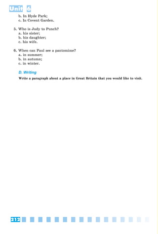 212
Unit 6
b. In Hyde Park;
c. In Covent Garden.
5. Who is Judy to Punch?
a. his sister;
b. his daughter;
c. his wife.
6. When can Paul see a pantomime?
a. in summer;
b. in autumn;
c. in winter.
D. Writing
Write a paragraph about a place in Great Britain that you would like to visit.
 