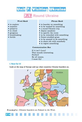 214
Unit 7: Visiting Ukraine
7.1. Round Ukraine
Word Bank Phrase Bank
 to explore
 majestic
 preserve
 to climb
 gorgeous
 breathtaking
 fertile
 to boarder on something
 to be washed by something
 a round-Ukraine trip
 Alpine meadows
 to specify the route
 to be rewarded with something
 flower-studded grass
 to be amazed to do something
 to share sth with somebody
 to regret something
Communication Box
If it isn’t Lucy!
That sounds interesting.
Perfect!
By all means.
I must fly!
I. Now for it!
Look at the map of Europe and say what countries Ukraine boarders on.
E x a m p l e : Ukraine boarders on Poland in the West.
 