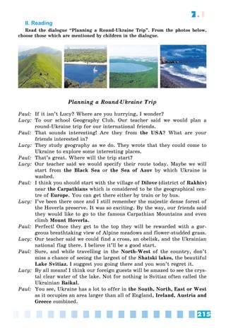 215
7.1
II. Reading
Read the dialogue “Planning a Round-Ukraine Trip”. From the photos below,
choose those which are mentioned by children in the dialogue.
Planning a Round-Ukraine Trip
Paul: If it isn’t Lucy? Where are you hurrying, I wonder?
Lucy: To our school Geography Club. Our teacher said we would plan a
round-Ukraine trip for our international friends.
Paul: That sounds interesting! Are they from the USA? What are your
friends interested in?
Lucy: They study geography as we do. They wrote that they could come to
Ukraine to explore some interesting places.
Paul: That’s great. Where will the trip start?
Lucy: Our teacher said we would specify their route today. Maybe we will
start from the Black Sea or the Sea of Azov by which Ukraine is
washed.
Paul: I think you should start with the village of Dilove (district of Rakhiv)
near the Carpathians which is considered to be the geographical cen-
tre of Europe. You can get there either by train or by bus.
Lucy: I’ve been there once and I still remember the majestic dense forest of
the Hoverla preserve. It was so exciting. By the way, our friends said
they would like to go to the famous Carpathian Mountains and even
climb Mount Hoverla.
Paul: Perfect! Once they get to the top they will be rewarded with a gor-
geous breathtaking view of Alpine meadows and flower-studded grass.
Lucy: Our teacher said we could find a cross, an obelisk, and the Ukrainian
national flag there. I believe it’ll be a good start.
Paul: Sure, and while travelling in the North-West of the country, don’t
miss a chance of seeing the largest of the Shatski lakes, the beautiful
Lake Svitiaz. I suggest you going there and you won’t regret it.
Lucy: By all means! I think our foreign guests will be amazed to see the crys-
tal clear water of the lake. Not for nothing is Svitiaz often called the
Ukrainian Baikal.
Paul: You see, Ukraine has a lot to offer in the South, North, East or West
as it occupies an area larger than all of England, Ireland, Austria and
Greece combined.
 