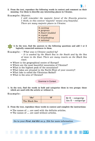 217
7.1
2. From the text, reproduce the following words in context and comment on their
meaning. Use them to describe any interesting places in Ukraine.
E x a m p l e : Majestic.
I still remember the majestic forest of the Hoverla preserve.
I think, in this context ‘majestic’ means very beautiful.
There are many majestic places in Ukraine.
 exciting
 gorgeous
 flower-studded
 crystal
 breathtaking
 national
3. In the text, find the answers to the following questions and add 1 or 2
logically connected sentences to them.
E x a m p l e : – What seas is Ukraine washed by?
– It is washed by the Black Sea in the South and by the Sea
of Azov in the East. There are many resorts on the Black Sea
coast.
 Where is the geographical centre of Europe?
 Where are the most beautiful mountains of Ukraine?
 What is the highest peak of the mountains?
 What lakes are situated in the North-West of your country?
 What lake is called the Ukrainian Baikal?
 What is the area of Ukraine?
Grammar in Context
1. In the text, find the words in bold and categorize them in two groups: those
which are used with the article or without it.
E x a m p l e :
‘the’ ‘0’
The Black Sea
2. From the text, reproduce these words in context and complete the instructions:
 The names of ... are used with the definite articles.
 The names of ... are used without articles.
Go to your First Aid Kit on p. 254 for more information
Br E – categorise
Am E – categorize
 