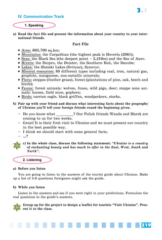 219
7.1
IV. Communication Track
1. Speaking
a) Read the fact file and present the information about your country to your inter-
national friends.
Fact File
 Area: 603,700 sq.km;
 Mountains: the Carpathian (the highest peak is Hoverla (2061);
 Seas: the Black Sea (the deepest point – 2,210m) and the Sea of Azov.
 Rivers: the Dnipro, the Dnister, the Southern Buh, the Danube;
 Lakes: the Shatski Lakes (Svityaz), Synevyr.
 Mineral resources: 80 different types including coal, iron, natural gas,
graphite, manganese, non-metallic minerals;
 Flora: steppes (feather grass), forest (plantations of pine, oak, beech and
birch);
 Fauna: forest animals: wolves, foxes, wild pigs, deer; steppe zone ani-
mals: horses, field mice, gophers;
 Birds: carrion eagle, black griffon, woodpeckers, storks.
b) Pair up with your friend and discuss what interesting facts about the geography
of Ukraine you’ll tell your foreign friends round the beginning given.
– Do you know what ________? Our Polish friends Wanda and Marek are
coming to us for two weeks.
– Great! It is their first visit to Ukraine and we must present our country
in the best possible way.
– I think we should start with some general facts.
– …?
c) In the whole class, discuss the following statement: “Ukraine is a country
of enchanting beauty and has much to offer in the East, West, South and
North”.
2. Listening
a) Before you listen
You are going to listen to the answers of the tourist guide about Ukraine. Make
up a list of 5-6 questions foreigners might ask the guide.
b) While you listen
Listen to the answers and see if you were right in your predictions. Formulate the
real questions to the guide’s answers.
Group up for the project to design a leaflet for tourists “Visit Ukraine”. Pres-
ent it to the class.
 