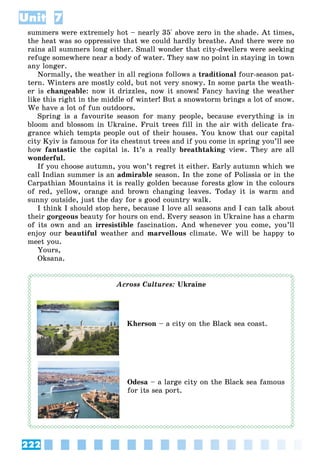 222
Unit 7
summers were extremely hot – nearly 35° above zero in the shade. At times,
the heat was so oppressive that we could hardly breathe. And there were no
rains all summers long either. Small wonder that city-dwellers were seeking
refuge somewhere near a body of water. They saw no point in staying in town
any longer.
Normally, the weather in all regions follows a traditional four-season pat-
tern. Winters are mostly cold, but not very snowy. In some parts the weath-
er is changeable: now it drizzles, now it snows! Fancy having the weather
like this right in the middle of winter! But a snowstorm brings a lot of snow.
We have a lot of fun outdoors.
Spring is a favourite season for many people, because everything is in
bloom and blossom in Ukraine. Fruit trees fill in the air with delicate fra-
grance which tempts people out of their houses. You know that our capital
city Kyiv is famous for its chestnut trees and if you come in spring you’ll see
how fantastic the capital is. It’s a really breathtaking view. They are all
wonderful.
If you choose autumn, you won’t regret it either. Early autumn which we
call Indian summer is an admirable season. In the zone of Polissia or in the
Carpathian Mountains it is really golden because forests glow in the colours
of red, yellow, orange and brown changing leaves. Today it is warm and
sunny outside, just the day for s good country walk.
I think I should stop here, because I love all seasons and I can talk about
their gorgeous beauty for hours on end. Every season in Ukraine has a charm
of its own and an irresistible fascination. And whenever you come, you’ll
enjoy our beautiful weather and marvellous climate. We will be happy to
meet you.
Yours,
Oksana.
Across Cultures: Ukraine
Kherson – a city on the Black sea coast.
Odesa – a large city on the Black sea famous
for its sea port.
 