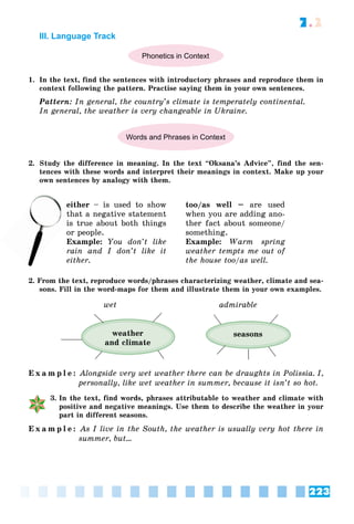 223
7.2
III. Language Track
Phonetics in Context
1. In the text, find the sentences with introductory phrases and reproduce them in
context following the pattern. Practise saying them in your own sentences.
Pattern: In general, the country’s climate is temperately continental.
In general, the weather is very changeable in Ukraine.
Words and Phrases in Context
2. Study the difference in meaning. In the text “Oksana’s Advice”, find the sen-
tences with these words and interpret their meanings in context. Make up your
own sentences by analogy with them.
either – is used to show
that a negative statement
is true about both things
or people.
Example: You don’t like
rain and I don’t like it
either.
too/as well – are used
when you are adding ano-
ther fact about someone/
something.
Example: Warm spring
weather tempts me out of
the house too/as well.
2. From the text, reproduce words/phrases characterizing weather, climate and sea-
sons. Fill in the word-maps for them and illustrate them in your own examples.
wet admirable
seasons
weather
and climate
E x a m p l e : Alongside very wet weather there can be draughts in Polissia. I,
personally, like wet weather in summer, because it isn’t so hot.
3. In the text, find words, phrases attributable to weather and climate with
positive and negative meanings. Use them to describe the weather in your
part in different seasons.
E x a m p l e : As I live in the South, the weather is usually very hot there in
summer, but…
th
is
 