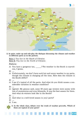 225
7.2
2. In pairs, make up and role-play the dialogue discussing the climate and weather
in different parts as in the pattern.
Role I. You live in the South of Ukraine.
Role II. You live in the North of Ukraine.
Pattern:
A: You have a gorgeous tan, _____! The weather in the South is marvel-
ous, I guess.
B: ...
A: Unfortunately, we don’t have such hot and sunny weather in my parts,
though the climate is changing all the time. How does the climate in
the South differ?
B: ...
A: I see it’s typical of all the parts. And what do you think causes a con-
siderable variation in weather condition?
B: ...
A: Agreed. My granny said, some 10 years ago winters were snowy with
lots of snowstorms and even blizzards. It was the best season for them.
And what do winters look like in the South?
B: ...
A: And what is a well-loved season in your parts?
B: ...
A: I see.
3. In the whole class, debate over the truth of weather proverbs. Which of
them are typical of your parts?
 