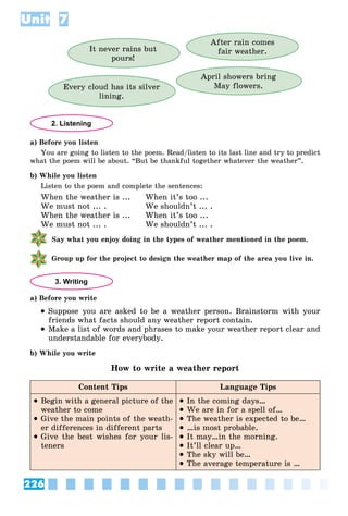 226
Unit 7
It never rains but
pours!
After rain comes
fair weather.
April showers bring
May flowers.
Every cloud has its silver
lining.
2. Listening
a) Before you listen
You are going to listen to the poem. Read/listen to its last line and try to predict
what the poem will be about. “But be thankful together whatever the weather”.
b) While you listen
Listen to the poem and complete the sentences:
When the weather is ... When it’s too ...
We must not ... . We shouldn’t ... .
When the weather is ... When it’s too ...
We must not ... . We shouldn’t ... .
Say what you enjoy doing in the types of weather mentioned in the poem.
Group up for the project to design the weather map of the area you live in.
3. Writing
a) Before you write
 Suppose you are asked to be a weather person. Brainstorm with your
friends what facts should any weather report contain.
 Make a list of words and phrases to make your weather report clear and
understandable for everybody.
b) While you write
How to write a weather report
Content Tips Language Tips
 Begin with a general picture of the
weather to come
 Give the main points of the weath-
er differences in different parts
 Give the best wishes for your lis-
teners
 In the coming days…
 We are in for a spell of…
 The weather is expected to be…
 …is most probable.
 It may…in the morning.
 It’ll clear up…
 The sky will be…
 The average temperature is …
 