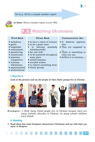 227
7.3
Go to p. 10 for a sample weather report
At Home: Write a weather report in your WB.
7.3. Watching Ukrainians
Word Bank Phrase Bank Communication Box
 melodious
 garlic
 hospitable
 enthusiastic
 peaceloving
 countrymen
 populous
competitive
 overseas
Ukrainians
 approximately
 multicultural
 to have a sense of humour
 to be a great eater
 to welcome somebody
wholeheartedly
 far and wide
 to be scattered throughout
some place
 melted beeswax
 encoded wishes
 to inherit something from
 ethnic groups
 It deserves apprecia-
tion.
 They are supposed to
...
 There is something in
what you say.
 Suffice it to mention …
.
I. Now for it
Look at the pictures and say the people of what ethnic groups live in Ukraine.
E x a m p l e : I think many Polish people live in Ukraine because there are
many Catholic churches in Ukraine. In many schools children
learn Polish.
II. Reading
1. Read about how some foreigners characterize Ukrainians and say with what you
agree or disagree:
 