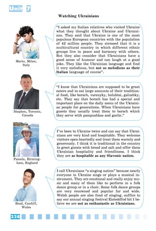 228
Unit 7
Watching Ukrainians
Mario, Milan,
Italy
Stephen, Toronto,
Canada
Pamela, Birming-
ham, England
Brad, Cardiff,
Wales
“I asked my Italian relatives who visited Ukraine
what they thought about Ukraine and Ukraini-
ans. They said that Ukraine is one of the most
populous European countries with the population
of 42 million people. They stressed that it is a
multicultural country in which different ethnic
groups live in peace and harmony with others.
But they also consider that Ukrainians have a
good sense of humour and can laugh at a good
joke. They like the Ukrainian language and find
it very melodious, but not so melodious as their
Italian language of course”.
“I know that Ukrainians are supposed to be great
eaters and to eat large amounts of their tradition-
al food, like borsch, varenyky, holubtsi, galushky,
etc. They say that borsch has had a special and
important place on the daily menu of the Ukraini-
an people for generations. When Ukrainians have
guests they usually treat them to borsch which
they serve with pampushkas and garlic.”
I’ve been to Ukraine twice and can say that Ukrai-
nians are very kind and hospitable. They welcome
visitors open-heartedly and treat them warmly and
generously. I think it is traditional in the country
to greet guests with bread and salt and offer them
Ukrainian hospitality and friendliness. I think
they are as hospitable as any Slavonic nation.
I call Ukrainians “a singing nation” because nearly
everyone in Ukraine sings or plays a musical in-
strument. They are emotional and really enjoy mu-
sic and many of them like to perform in a folk
dance group or in a choir. Some folk dance groups
are very renowned and popular far and wide.
Welsh people are also fond of singing, suffice to
say our annual singing festival Eisteddfod bit I be-
lieve we are not as enthusiastic as Ukrainians.
 