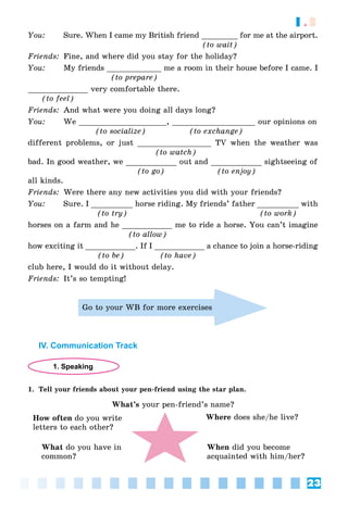 23
1.3
You: Sure. When I came my British friend ________ for me at the airport.
(to wait)
Friends: Fine, and where did you stay for the holiday?
You: My friends ____________ me a room in their house before I came. I
(to prepare)
_____________ very comfortable there.
(to feel)
Friends: And what were you doing all days long?
You: We ___________________, __________________ our opinions on
(to socialize) (to exchange)
different problems, or just ________________ TV when the weather was
(to watch)
bad. In good weather, we ___________ out and ___________ sightseeing of
(to go) (to enjoy)
all kinds.
Friends: Were there any new activities you did with your friends?
You: Sure. I _________ horse riding. My friends’ father _________ with
(to try) (to work)
horses on a farm and he ___________ me to ride a horse. You can’t imagine
(to allow)
how exciting it ___________. If I ___________ a chance to join a horse-riding
(to be) (to have)
club here, I would do it without delay.
Friends: It’s so tempting!
Go to your WB for more exercises
IV. Communication Track
1. Speaking
1. Tell your friends about your pen-friend using the star plan.
What’s your pen-friend’s name?
How often do you write
letters to each other?
Where does she/he live?
When did you become
acquainted with him/her?
What do you have in
common?
 