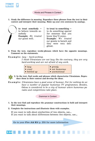 230
Unit 7
Words and Phrases in Context
1. Study the difference in meaning. Reproduce these phrases from the text in their
context and interpret their meaning. Make up your own sentences by analogy.
to treat somebody –
o behave towards so-
mebody
Example: He treated
our guest well.
to treat to something –
to do something special
for someone that you
know they’ll enjoy.
Example: We treated
our guests to borsch and
they were very deli-
ghted.
2. From the text, reproduce words/phrases which have the opposite meanings.
Comment on the statements.
E x a m p l e : lazy – hard-working.
I think Ukrainians are not lazy. On the contrary, they are very
hard-working and are not afraid of any work.
 lazy
 cruel
 bottled up
 greedy
 not humorous
 unemotional
3. In the text, find words and phrases which characterize Ukrainians. Repro-
duce them in their context and develop the ideas.
E x a m p l e : Ukrainians have a good sense of humour. Not for nothing do we
have a number of popular humorous TV programmes. Besides,
Odesa is considered to be a city of humour where humorous pa-
rades and competitions take place.
Grammar in Context
1. In the text find and reproduce the grammar constructions in bold and interpret
their meanings.
2. Complete the instructions and illustrate them with examples.
If you want to talk about similarities of two objects, use…
If you want to talk about differences between two objects, use…
Go to your Firs Aid Kit p. 255 for more information
to
 