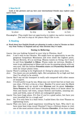 235
7.4
I. Now for it!
Look at the pictures and say how your international friends may explore your
native land.
by plane by ship by train on foot
E x a m p l e : They might have an opportunity to explore my native country on
foot and to stop at the places they’d like to see.
II. Reading
a) Read about how English friends are planning to make a stop in Ukraine on their
way from Turkey to England and say what decision they’ve made.
Seeing is Believing
Laura: Are you looking forward to your trip to Ukraine, Ann?
Ann: I can’t wait to see Ukraine. We might have an opportunity to see the
gorgeous Carpathian Mountains and even climb the highest point,
Mount Hoverla. It’s so exciting. Oksana insists on flying, but I want
to sail from Istanbul to Odesa. Planes make me nervous. Besides, I
want to go sightseeing in Odesa and to see its amazing places with my
own eyes, like the famous Potemkin stairs and Prymorskyi Boulevard
with its unique platan trees.
Laura: There’s nothing to be frightened of. Going by plane saves time.
Ann: You know you are probably right. But aeroplanes fly so high and fast
that I’m afraid to be airsick.
Laura: Don’t say so! Air transport is really safe compared with other means
of transport.
Ann: I’d still prefer to go by sea. Ships may not travel fast but at least you
can relax. I’d love a trip on a liner. Besides I’ve never seen the Black
Sea. Oksana said we would visit Kherson and its great Askaniya-
Nova Preserve. So I will learn everything there is to know about its
flora and fauna: tall trees, unique flowers and bushes, amazing ani-
mals and birds, some of which are endangered species.
Laura: You have huge plans. It’s fine if you’re a good sailor, but have you
ever travelled far in a rough sea?
Ann: No. I’ve only been in a boat twice. I sailed down the river Thames on
sightseeing tours.
Laura: Then you have a good experience travelling by boat. Why don’t we
have some boat trips round Ukraine? I have a lifetime dream to visit
one of the most ancient cities of Ukraine Chernihiv. If we have a boat
 