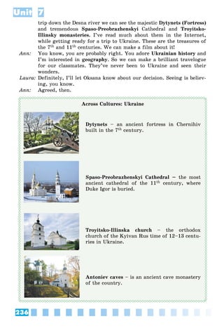 236
Unit 7
trip down the Desna river we can see the majestic Dytynets (Fortress)
and tremendous Spaso-Preobrazhenskyi Cathedral and Troyitsko-
Illinsky monasteries. I’ve read much about them in the Internet,
while getting ready for a trip to Ukraine. These are the treasures of
the 7th and 11th centuries. We can make a film about it!
Ann: You know, you are probably right. You adore Ukrainian history and
I’m interested in geography. So we can make a brilliant travelogue
for our classmates. They’ve never been to Ukraine and seen their
wonders.
Laura: Definitely, I’ll let Oksana know about our decision. Seeing is believ-
ing, you know.
Ann: Agreed, then.
Across Cultures: Ukraine
Dytynets – an ancient fortress in Chernihiv
built in the 7th century.
Spaso-Preobrazhenskyi Cathedral – the most
ancient cathedral of the 11th century, where
Duke Igor is buried.
Troyitsko-Illinska church – the orthodox
church of the Kyivan Rus time of 12–13 centu-
ries in Ukraine.
Antoniev caves – is an ancient cave monastery
of the country.
 