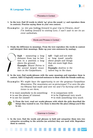 237
7.4
III. Language Track
Phonetics in Context
1. In the text, find 10 words in which ‘ng’ gives the sound /ŋ/ and reproduce them
in contexts. Practise saying them in your own context.
E x a m p l e : /ŋ/ Are you looking forward to your trip to Ukraine, Ann?
I’m looking forward to visiting Lviv. I can’t wait to see its an-
cient cathedrals.
Words and Phrases in Context
1. Study the difference in meanings. From the text reproduce the words in context
and interpret their meanings. Make up your own sentences by analogy.
high – measuring a long
distance from top to bot-
tom in a position a long
above the ground.
Example: Mount Petros is
the second largest moun-
tain in the Carpathians.
tall – high and not wide
or long (used usually
about people and things
that are more high than
wide.
Example: Andrew is the
tallest boy in the class.
2. In the text, find words/phrases with the same meanings and reproduce them in
context. Add 1-2 logically connected sentences to them which the friends could say.
E x a m p l e : We might have the opportunity to see the gorgeous Carpathian
Mountains. The mountains are so picturesque! I’ve seen the pho-
tos Oksana had made and sent me and I’m burning with impa-
tience to see them.
 to want somebody to do something
 to see the places of interest
 to see for oneself
 in comparison with
 to be frightened very much
 to wish something very much
3. From the text, read out words/phrases with which the girls described the
things they wanted to see. Use them to describe the place (thing) you’d like
to see.
Grammar in Context
1. In the text, find the words and phrases in bold and categorize them into two
categories according to the articles (no articles) they are used with. Reproduce
them in context.
di
t
 