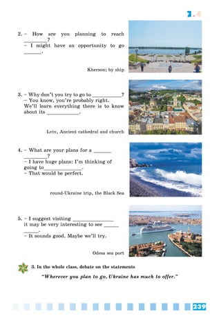 239
7.4
2. – How are you planning to reach
________?
– I might have an opportunity to go
______.
Kherson; by ship
3. – Why don’t you try to go to __________?
– You know, you’re probably right.
We’ll learn everything there is to know
about its ___________.
Lviv, Ancient cathedral and church
4. – What are your plans for a ______
________?
– I have huge plans: I’m thinking of
going to_____________.
– That would be perfect.
round-Ukraine trip, the Black Sea
5. – I suggest visiting ______________
it may be very interesting to see _____
_____.
– It sounds good. Maybe we’ll try.
Odesa sea port
3. In the whole class, debate on the statements
“Wherever you plan to go, Ukraine has much to offer.”
 