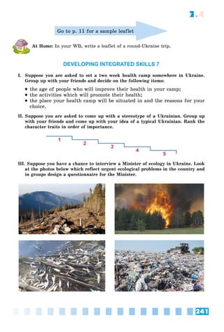 241
7.4
Go to p. 11 for a sample leaflet
At Home: In your WB, write a leaflet of a round-Ukraine trip.
DEVELOPING INTEGRATED SKILLS 7
I. Suppose you are asked to set a two week health camp somewhere in Ukraine.
Group up with your friends and decide on the following items:
 the age of people who will improve their health in your camp;
 the activities which will promote their health;
 the place your health camp will be situated in and the reasons for your
choice.
II. Suppose you are asked to come up with a stereotype of a Ukrainian. Group up
with your friends and come up with your idea of a typical Ukrainian. Rank the
character traits in order of importance.
III. Suppose you have a chance to interview a Minister of ecology in Ukraine. Look
at the photos below which reflect urgent ecological problems in the country and
in groups design a questionnaire for the Minister.
 