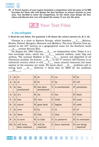 242
Unit 7
IV. A Travel Agency of your region launched a competition with the prize of 15 000
hryvnias for those who will design the best brochure to attract tourists to your
area. You decided to enter the competition. In the whole class design the bro-
chure and discuss how you will spend the money if you win the prize.
7.5. Your Test Files
A. Use of English
I. Read the text below. For questions 1-10 choose the correct answers (A, B, C, D).
Ukraine is a state in Eastern Europe, which boarders ___1___ Bilorus,
Russia, Poland, Hungary, Romania and Moldova. The term Ukraine first ap-
peared in the 12th century as a geographical name for the Southern lands
___2___ ancient Kyivan Rus.
On August 24, 1991 Ukraine ___3___ an independent state. Today it is a
free sovereign state, which has ___4___ national emblem, state flag and
anthem. The national Emblem is the ___5___ ancient and dignified of all
Ukrainian symbols. Its history ___6___ to the 1st century AD Ukraine is an
industrial country which is rich ___7___ many mineral resources, but some
aspects of the economy are weak. We know about ___8___ problems and re
trying hard ___9___ difficult. I think that by 2020 all the problems
___10____.
1. A in B at C on D by
2. A of B In C by D off
3. A was
proclaimed
B has been
proclaimed
C is proclaimed D proclaims
4. A it’s B its C his D their
5. A less B very C little D most
6. A starts B goes back C begins D ends
7. A over B by C in D of
8. A these B this C that D those
9. A to save B to hide C to preserve D to overcome
10. A will have
been resolved
B will be
resolved
C have resolved D are being
resolved
 