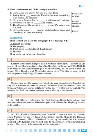 243
7.5
II. Read the sentences and fill in the right word-form.
1. Ukrainians are known far and wide for their _______.
2. Spring is an ____ season in Ukraine, because everything
is in bloom and blossom.
3. Ukraine is famous for its _____ traditions and customs.
4. Every season has its ______and charm.
5. The climate of the country is ____, now it’s warm, now
it’s cold.
6. Ukraine is also a _____ country and stands for peace and
friendship all over the world.
hospitable
admire
nation
fascinate
change
peace
B. Reading
Read the text and match the paragraphs 1-5 to headings A-E.
A. Expert knowledge
B. Geography
C. First steps in educational development
D. History
E. A big break in higher education.
1
Kharkiv is the second largest city in Ukraine after Kyiv. It used to be the
capital of the Ukrainian Soviet Socialist Republic in the period 1918-1934. It
is situated in the Northeastern part of the country, at the point where the
Lopan, Udy, Kharkiv and Nemyshlya rivers meet. The city is home to 1.6
million people, including 230/000 students.
2
The ancestors of the present-day students were Cossacks who founded the
city as a fortress in 1654 to protect southern Russian borders from the
Crimean Tatars and named it Kharkiv after the river flowing through it. The
wooden fort had ten towers and was surrounded by a double wall.
3
In 1726 Kharkiv Collegium (the first Slavonic-Greek-Latin school) was
founded where the famous Ukrainian poet and philosopher Hryhoriy Skovo-
roda taught.
4
In 1805, Kharkiv University was founded. It was the first in Livober-
ezhna Ukraine (on the left bank of the Dnipro) and the third in the Russian
empire. At present,, Kharkiv National University is named after the talented
scientist V.N. Karazin who worked hard to raise money for this outstanding
project. There are 15 departments at the university.
 