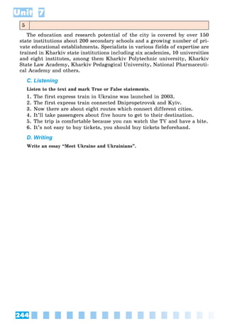 244
Unit 7
5
The education and research potential of the city is covered by over 150
state institutions about 200 secondary schools and a growing number of pri-
vate educational establishments. Specialists in various fields of expertise are
trained in Kharkiv state institutions including six academies, 10 universities
and eight institutes, among them Kharkiv Polytechnic university, Kharkiv
State Law Academy, Kharkiv Pedagogical University, National Pharmaceuti-
cal Academy and others.
C. Listening
Listen to the text and mark True or False statements.
1. The first express train in Ukraine was launched in 2003.
2. The first express train connected Dnipropetrovsk and Kyiv.
3. Now there are about eight routes which connect different cities.
4. It’ll take passengers about five hours to get to their destination.
5. The trip is comfortable because you can watch the TV and have a bite.
6. It’s not easy to buy tickets, you should buy tickets beforehand.
D. Writing
Write an essay “Meet Ukraine and Ukrainians”.
 