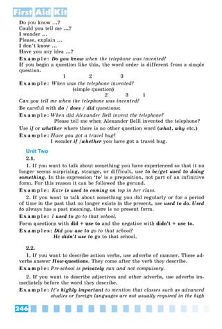 246
First Aid Kit
Do you know ...?
Could you tell me ...?
I wonder ...
Please, explain ...
I don’t know ...
Have you any idea ...?
E x a m p l e : Do you know when the telephone was invented?
If you begin a question like this, the word order is different from a simple
question.
1 2 3
E x a m p l e : When was the telephone invented?
(simple question)
2 3 1
Can you tell me when the telephone was invented?
Be careful with do / does / did questions:
E x a m p l e : When did Alexander Bell invent the telephone?
Please tell me when Alexander Belll invented the telephone?
Use if or whether where there is no other question word (what, why etc.)
E x a m p l e : Have you got a travel bug?
I wonder if /whether you have got a travel bug.
Unit Two
2.1.
1. If you want to talk about something you have experienced so that it no
longer seems surprising, strange, or difficult, use to be/get used to doing
something. In this expression ‘to’ is a preposition, not part of an infinitive
form. For this reason it can be followed the gerund.
E x a m p l e : Kate is used to coming on top in her class.
2. If you want to talk about something you did regularly or for a period
of time in the past that no longer exists in the present, use used to do. Used
to always has a past meaning, there is no present form.
E x a m p l e : I used to go to that school.
Form questions with did + use to and the negative with didn’t + use to.
E x a m p l e s : Did you use to go to that school?
He didn’t use to go to that school.
2.2.
1. If you want to describe action verbs, use adverbs of manner. These ad-
verbs answer How-questions. They come after the verb they describe.
E x a m p l e : Pre-school is privately run and not compulsory.
2. If you want to describe adjectives and other adverbs, use adverbs im-
mediately before the word they describe.
E x a m p l e : It’s highly important to mention that classes such as advanced
studies or foreign languages are not usually required in the high
 