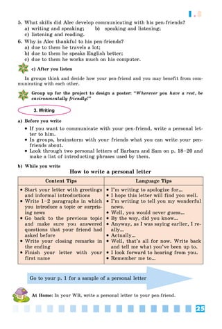 25
1.3
5. What skills did Alec develop communicating with his pen-friends?
a) writing and speaking; b) speaking and listening;
c) listening and reading.
6. Why is Alec thankful to his pen-friends?
a) due to them he travels a lot;
b) due to them he speaks English better;
c) due to them he works much on his computer.
c) After you listen
In groups think and decide how your pen-friend and you may benefit from com-
municating with each other.
Group up for the project to design a poster: “Wherever you have a rest, be
environmentally friendly!”
3. Writing
a) Before you write
 If you want to communicate with your pen-friend, write a personal let-
ter to him.
 In groups, brainstorm with your friends what you can write your pen-
friends about.
 Look through two personal letters of Barbara and Sam on p. 18–20 and
make a list of introducting phrases used by them.
b) While you write
How to write a personal letter
Content Tips Language Tips
 Start your letter with greetings
and informal introductions
 Write 1–2 paragraphs in which
you introduce a topic or surpris-
ing news
 Go back to the previous topic
and make sure you answered
questions that your friend had
asked before
 Write your closing remarks in
the ending
 Finish your letter with your
first name
 I’m writing to apologize for…
 I hope this letter will find you well.
 I’m writing to tell you my wonderful
news.
 Well, you would never guess…
 By the way, did you know…
 Anyway, as I was saying earlier, I re-
ally…
 Actually…
 Well, that’s all for now. Write back
and tell me what you’ve been up to.
 I look forward to hearing from you.
 Remember me to…
Go to your p. 1 for a sample of a personal letter
At Home: In your WB, write a personal letter to your pen-friend.
 