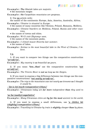 255
First Aid Kit
E x a m p l e : The Shatski lakes are majestic.
 the mountain ranges
E x a m p l e : the Carpathian mountains are gorgeous.
2. Use no article with:
the names of the continents: Europe, Asia, America, Australia, Africa.
E x a m p l e : Ukraine is situated in Europe.
 the names of many countries like Ukraine, Poland, Romania, Moldova.
E x a m p l e : Ukraine boarders on Moldova, Poland, Russia and other coun-
tries.
 the names of towns and cities.
E x a m p l e : We’ll visit Zhytomyr soon.
 the names of the mountain peaks.
E x a m p l e : I climed mount Hoverla last summer.
 the names of lakes.
E x a m p l e : Svitiaz is the most beautiful lake in the West of Ukraine, I be-
lieve.
7.3.
1. If you want to compare two things use the comparative construction
‘as+adj+as’
j .
E x a m p l e : My country is as beautiful as yours.
2. If you mean ‘less...than’ use the comparative construction ‘not
as+adj+as’
j .
E x a m p l e : The Teteriv River is not as long as the Dnipro.
3. If you want to express a big difference between two things use the com-
parative constructions: ‘not nearly as+adj+as’
y j .
E x a m p l e : The trip to the mountains was not nearly as tiresome as I thought
it would be.
- ‘far/a lot/much+comparative+(than)’
p
E x a m p l e : Ukrainians today are far more independent than they used to
be.
‘as far (easily)+superlative’
E x a m p l e : Many Ukrainian cities are by far the most ancient in the world.
4. If you want to express a small differences, use ‘a (little) bit
(slightly)+comparative+(than)’
g y p
E x a m p l e : Travelling to Ukraine by train is slightly cheaper than by plane.
 