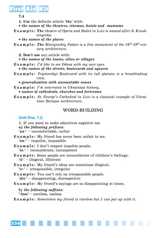 256
First Aid Kit
7.4
1. Use the definite article ‘the’ with:
 the names of the theatres, cinemas, hotels and museums
E x a m p l e : The theatre of Opera and Ballet in Lviv is named after S. Krush-
elnytska.
 the names of the places
E x a m p l e : The Mariyinskiy Palace is a fine monument of the 18th-19th cen-
tury architecture.
2. Don’t use any article with:
 the names of the towns, cities or villages
E x a m p l e : I’d like to see Odesa with my own eyes.
 the names of the streets, boulevards and squares
E x a m p l e : Prymorskyi Boulevard with its tall platans is a breathtaking
view.
 generalization with uncountable nouns
E x a m p l e : I’m interested in Ukrainian history.
 names of cathedrals, churches and fortresses
E x a m p l e : St. George’s Cathedral in Lviv is a classical example of Ukrai-
nian Boroque architecture.
WORD-BUILDING
Unit One, 1.2.
1. If you want to make adjectives negative use
a) the following prefixes:
‘un-’ – uncomfortable, unfair
E x a m p l e : My friend has never been unfair to me.
‘im-’ – impolite, impossible
E x a m p l e : I don’t respect impolite people.
‘in-’ – inconsiderate, incompetent
E x a m p l e : Some people are inconsiderate of children’s feelings.
‘il-’ – illogical, illiterate
E x a m p l e : My friend’s ideas are sometimes illogical.
‘ir-’ – irresponsible, irregular
E x a m p l e : You can’t rely on irresponsible people.
‘dis-’ – disappointing, disrespective
E x a m p l e : My friend’s sayings are so disappointing at times.
b) the following suffixes:
‘-less’ – careless, useless
E x a m p l e : Sometimes my friend is careless but I can put up with it.
 