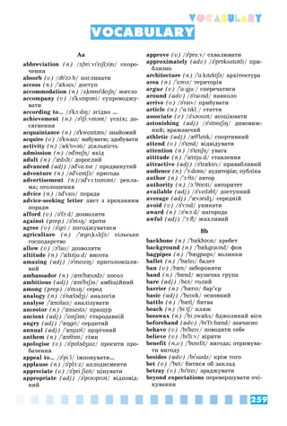 259
Vocabulary
Aa
abbreviation (n) /ə"briːvɪ'eɪʃ(ə)n/ ñêîðî-
÷åííÿ
absorb (v) /əb'zɔːb/ ïîãëèíàòè
access (n) /'ækses/ äîñòóï
accommodation (n) /ə"kɒmə'deɪʃn̩/ æèòëî
accompany (v) /ə'kʌmpəni/ ñóïðîâîäæó-
âàòè
according to… /ə'kɔːdɪŋ/ çãіäíî …
achievement (n) /ə'tʃiːvmənt/ óñïіõ; äî-
ñÿãíåííÿ
acquaintance (n) /ə'kweɪntəns/ çíàéîìèé
acquire (v) /ə'kwaɪə/ íàáóâàòè; çäîáóâàòè
activity (n) /æk'tɪvəti/ äіÿëüíіñòü
admission (n) /əd'mɪʃn̩/ âõіä
adult (n) /'ædʌlt/ äîðîñëèé
advanced (adj) /əd'vɑːnst / ïðîäâèíóòèé
t
adventure (n) /əd'ventʃə/ ïðèãîäà
advertisement (n)/əd'vɜːtɪsmənt/ ðåêëà-
ìà; îãîëîøåííÿ
advice (n) /əd'vaɪs/ ïîðàäà
advice-seeking letter ëèñò ç ïðîõàííÿì
ïîðàäè
afford (v) /ə'fɔːd/ äîçâîëÿòè
against (prep) /ə'mʌŋ/ ïðîòè
agree (v) /ə'ɡriː/ ïîãîäæóâàòèñÿ
agriculture (n) /'æɡrɪ"kʌltʃə/ ñіëüñüêå
ãîñïîäàðñòâî
allow (v) /ə'laʊ/ äîçâîëÿòè
altitude (n) /'æltɪtjuːd/ âèñîòà
amazing (adj) /ə'meɪzɪŋ/ ïðèãîëîìøëè-
âèé
ambassador (n) /æm'bæsədə/ ïîñîë
ambitious (adj) /æm'bɪʃəs/ àìáіöіéíèé
among (prep) /ə'mʌŋ/ ñåðåä
analogy (n) /ə'nælədʒi/ àíàëîãіÿ
analyse /'ænəlaɪz/ àíàëіçóâàòè
ancestor (n) /'ænsestə/ ïðàùóð
ancient (adj) /'eɪnʃənt/ ñòàðîäàâíіé
angry (adj) /'æŋɡri/ ñåðäèòèé
annual (adj) /'ænjuəl/ ùîðі÷íèé
anthem (n) /'ænθəm/ ãіìí
apologise (v) /ə'pɒlədʒaɪz/ ïðîñèòè ïðî-
áà÷åííÿ
appeal to… /ə'piːl/ іìïîíóâàòè…
applause (n) /ə'plɔːz/ àïëîäèñìåíòè
appreciate (v) /ə'priːʃieɪt/ öіíóâàòè
appropriate (adj) /ə'prəʊprɪət/ âіäïîâіä-
íèé
approve (v) /ə'pruːv/ ñõâàëþâàòè
approximately (adv) /ə'prɒksɪmətli/ ïðè-
áëèçíî
architecture (n) /'ɑːkɪtektʃə/ àðõіòåêòóðà
area (n) /'eərɪə/ òåðèòîðіÿ
argue (v) /'ɑːɡjuː/ ñïåðå÷àòèñÿ
around (adv) /ə'raʊnd/ íàâêîëî
arrive (v) /ə'raɪv/ ïðèáóâàòè
article (n) /'ɑːtɪkl̩ / ñòàòòÿ
̩
associate (v) /ə'səʊsɪət/ àñîöіþâàòè
astonishing (adj) /ə'stɒnɪʃɪŋ/ äèâîâèæ-
íèé; âðàæàþ÷èé
athletic (adj) /æθ'letɪk/ ñïîðòèâíèé
attend (v) /ə'tend/ âіäâіäóâàòè
attention (n) /ə'tenʃn̩/ óâàãà
attitude (n) /'ætɪtjuːd/ ñòàâëåííÿ
attractive (adj) /ə'træktɪv/ ïðèâàáëèâèé
audience (n) /'ɔːdɪəns/ àóäèòîðіÿ; ïóáëіêà
author (n) /'ɔːθə/ àâòîð
authority (n) /ɔː'θɒrɪti/ àâòîðèòåò
available (adj) /ə'veɪləbl̩/ äîñòóïíèé
average (adj) /'ævərɪdʒ/ ñåðåäíіé
avoid (v) /ə'vɔɪd/ óíèêàòè
award (n) /ə'wɔːd/ íàãîðîäà
awful (adj) /'ɔːfl̩/ æàõëèâèé
Bb
backbone (n) /'bækbəʊn/ õðåáåò
background (n) /'bækɡraʊnd/ ôîí
bagpipes (n) /'bæɡpaɪps/ âîëèíêè
ballet (n) /'bæleɪ/ áàëåò
ban (v) /bæn/ çàáîðîíÿòè
band (n) /bænd/ ìóçè÷íà ãðóïà
bare (adj) /beə/ ãîëèé
barrier (n) /'bærɪə/ áàð’єð
basic (adj) /'beɪsɪk/ îñíîâíèé
battle (n) /'bætl̩/ áèòâà
beach (n) /biːtʃ/ ïëÿæ
ʃ
ʃ
beeswax (n) /'biːzwæks/ áäæîëèíèé âіñê
beforehand (adv) /bɪ'fɔːhænd/ çàâ÷àñíî
behave (v) /bɪ'heɪv/ ïîâîäèòè ñåáå
believe (v) /bɪ'liːv/ âіðèòè
benefit (n,v) /'benɪfɪt/ âèãîäà; îòðèìóâà-
òè âèãîäó
besides (adv) /bɪ'saɪdz/ êðіì òîãî
bet (v) /'bet/ áèòèñÿ îá çàêëàä
betray (v) /bɪ'treɪ/ çðàäæóâàòè
beyond expectations ïåðåâåðøóâàòè î÷і-
êóâàííÿ
VOCABULARY
 