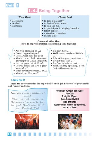 26
Unit 1
1.4. Being Together
Word Bank Phrase Bank
 latecomers
 to admit
 stuntman
 to take up a hobby
 to feel safe and sound
 to join the fun
 to participate in singing karaoke
 talent contest
 a stand-up comedian
 leisure time
Communication Box:
How to express preferences spending time together
 Are you planning on …?
 Does … appeal to you?
 Does …work well for you?
 Won’t you feel depressed
knowing you … can’t make it?
 Is … on your list of likes?
 Do you mean you are a great
lover of …?
 What’s your preference … or …?
 Would you like to …?
 I’m just here…
 Well, sure, maybe a little bit
…
 I think it’s pretty extreme …
 I really feel like …
 I refuse to believe that …
 Well, frankly speaking, I feel
(no) enthusiasm for …
I. Now for it!
Read the advertisements and say which of them you’ll choose for your friends
and yourself and why.
Are you a great admirer of
music?
Then the rock concert on
Saturday afternoon is just
for you! Don’t miss it! 5
p.m. Central Park
You enjoy humour, don’t you?
Fun Quiz!
Tonight 6.30 p.m.
Town Assembly Hall
Free entrance
(Late comers will not be admitted,
so be on time)
 
