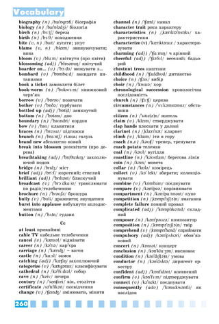 260
Vocabulary
biography (n) /baɪ'ɒɡrəfi/ áіîãðàôіÿ
biology (n) /baɪ'ɒlədʒi/ áіîëîãіÿ
birch (n) /bɜːtʃ/ áåðåçà
ʃ
ʃ
birth (n) /bɜːθ/ ïîõîäæåííÿ
bite (v, n) /baɪt/ êóñàòè; óêóñ
blame (v, n) /bleɪm/ çâèíóâà÷óâàòè;
âèíà
bloom (v) /bluːm/ êâіòíóòè (ïðî êâіòè)
blossoming (adj) /'blɒsəmɪŋ/ êâіòó÷èé
boarder on… (v) /'bɔːdə/ ìåæóâàòè ç…
bombard (v) /'bɒmbɑːd/ çàêèäàòè ïè-
òàííÿìè
book a ticket çàìîâëÿòè áіëåò
book-worm (n) /'bʊkwɜːm/ êíèæêîâèé
÷åðâ’ÿê
borrow (v) /'bɒrəʊ/ ïîçè÷àòè
bother (v) /'bɒðə/ òóðáóâàòè
bottled up (adj) /'bɒtl̩d/ çàìêíóòèé
bottom (n) /'bɒtəm/ äíî
boundary (n) /'baʊndri/ êîðäîí
bow (v) /baʊ/ êëàíÿòèñÿ
braces (n) /'breɪsɪz/ ïіäòÿæêè
branch (n) /brɑːntʃ/ ãіëêà; ãàëóçü
ʃ
ʃ
brand new àáñîëþòíî íîâèé
break into blossom ðîçêâіòàòè (ïðî äå-
ðåâà)
breathtaking (adj) /'breθteɪkɪŋ/ çàõîïëþ-
þ÷èé ïîäèõ
bridge (n) /brɪdʒ/ ìіñò
brief (adj) /briːf/ êîðîòêèé; ñòèñëèé
f
brilliant (adj) /'brɪlɪənt/ áëèñêó÷èé
broadcast (v) /'brɔːdkɑːst/ òðàíñëþâàòè
ïî ðàäіî/òåëåáà÷åííþ
brochure (n) /'brəʊʃə/ áðîøóðà
bully (v) /'bʊli/ äðàæíèòè; çíóùàòèñÿ
burst into applause âèáóõíóòè àïëîäèñ-
ìåíòàìè
button (n) /'bʌtn/ ãóäçèê
Ññ
at least ïðèíàéìíі
cable TV êàáåëüíå òåëåáà÷åííÿ
cancel (v) /'kænsəl/ âіäìіíÿòè
career (n) /kə'rɪə/ êàð’єðà
carriage (n) /'kærɪʤ/ – âàãîí
castle (n) /'kɑːsl/ çàìîê
catching (adj) /'kæʧɪŋ/ çàõîïëþþ÷èé
categorize (v) /'kætɪgəraɪz/ êëàñèôіêóâàòè
cathedral (n) /kə'θiːdrəl/ ñîáîð
cave (n) /'keiv/ ïå÷åðà
century (n) /'senʧʊri/ âіê, ñòîëіòòÿ
certificate /sə'tɪfɪkəɪt/ ïîñâіä÷åííÿ
change (v) /ʧeɪnʤ/ çìіíþâàòè, ìіíÿòè
channel (n) /'ʧænl/ êàíàë
character trait ðèñà õàðàêòåðó
characteristics (n) /"kærɪktə'rɪstɪks/ õà-
ðàêòåðèñòèêè
characterize (v) /'kærɪktəraɪz / õàðàêòåðè-
çóâàòè
charming (adj) /'ʧɑːmɪŋ/ ÷ àðіâíèé
cheerful (adj) /'ʧɪəfʊl/ âåñåëèé; áàäüî-
ðèé
chestnut trees êàøòàíè
childhood (n) /'ʧaɪldhʊd/ äèòèíñòâî
choice (n) /ʧɔɪs/ âèáіð
choir (n) /'kwaɪə/ õîð
chronological succession õðîíîëîãі÷íà
ïîñëіäîâíіñòü
church (n) /ʧɜːʧ/ öåðêâà
ʧ
ʧ
circumstances (n) /'sɜːkəmstənsɪz/ îáñòà-
âèíè
citizen (n) /'sɪtɪz(ə)n/ æèòåëü
claim (v) /kleɪm/ ñòâåðäæóâàòè
clap hands ïëåñêàòè ó äîëîíі
clarinet (n) /"klærɪ'nət/ êëàðíåò
climb (v) /klaɪm/ іòè â ãîðó
coach (n,v) /kəʊʧ/ òðåíåð, òðåíóâàòè
ʧ
ʧ
coach potato òåëåìàí
coal (n) /kəʊl/ âóãіëëÿ
coastline (n) /'kəʊstlaɪn/ áåðåãîâà ëіíіÿ
coin (n) /kɔɪn/ ìîíåòà
collar (n) /'kɒlə/ êîìіðåöü
collect (v) /kə' lekt/ çáèðàòè; êîëåêöіî-
íóâàòè
combine (v) /'kɒmbaɪn/ ïîєäíóâàòè
compare (v) /kəm'peə/ ïîðіâíþâàòè
compartment (n) /kəm'pɑːtmənt/ êóïå
competition (n) /"kɒmpɪ'tɪʃ(ə)n/ çìàãàííÿ
complete failure ïîâíèé ïðîâàë
complicated (adj) /'kɒmplɪkeɪtɪd/ ñêëàä-
íèé
composer (n) /kəm'pəʊzə/ êîìïîçèòîð
composition (n) /"kɒmpə'zɪʃ(ə)n/ òâіð
comprehend (v) /"kɒmprɪ'hend/ ñïðèéìàòè
compulsory (adj) /kəm'pʌlsəri/ îáîâ’ÿç-
êîâèé
concert (n) /kɒnsət/ êîíöåðò
conclusion (n) /kən'kluːʒən/ âèñíîâîê
condition (n) /kən'dɪʃ(
ʃ
ʃ ə)n/ óìîâà
conductor (n) /kən'dʌktə/ äèðèãåíò îð-
êåñòðó
confident (adj) /'kɒnfɪdənt/ âïåâíåíèé
confirm (v) /kən'fɜːm/ ïіäòâåðäæóâàòè
connect (v) /kə'nekt/ ïîєäíóâàòè
consequently (adv) /'kɒnsɪkwəntli/ ÿê
íàñëіäîê
 