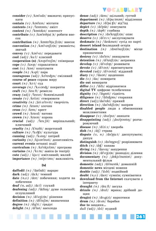 261
Vocabulary
consider (v) /kən'sɪdə/ ââàæàòè; ïðèïóñ-
êàòè
contain (v) /kən'teɪn/ ìіñòèòè
contents (n) /'kɒntənts/ çìіñò
context (n) /'kɒntəkst/ êîíòåêñò
contribute (v) /kən'trɪbju(ː)t/ ðîáèòè âíå-
ñîê
contribution (n) /kɒntrɪ'bjuːʃ(ə)n/ âíåñîê
convention (n) /kən'venʃ(ə)n/ óìîâíіñòü;
çâè÷àé
convey (v) /kən'veɪ/ ïåðåäàâàòè
cool (adj) /kuːl/ êëàñíèé
cooperation (n) /kəʊpə'reɪʃən/ ñïіâïðàöÿ
cope (v) /kəʊp/ ñïðàâëÿòèñÿ
cost (v) /kɒst/ êîøòóâàòè
couple (n) /kʌpl/ ïàðà
courageous (adj) /kə'reɪʤəs/ ñìіëèâèé
course of peace ñïðàâà ìèðó
court (n) /kɔːt/ ñóä
coverage (n) /'kʌvərɪʤ/ ïîêðèòòÿ
craft (n) /krɑːft/ ðåìåñëî
crazy (adj) /'kreɪzi/ áîæåâіëüíèé
create (v) /krɪ'eɪt/ ñòâîðþâàòè
creativity (n) /"kriːeɪ'tɪvɪti/ òâîð÷іñòü
crime (n) /kraɪm/ çëî÷èí
cross (v) /krɒs/ õðåñò
crowd (n) /kraʊd/ íàòîâï
crown (n) /kraʊn/ êîðîíà
crucial (adj) /'kruːʃəl/ âèðіøàëüíèé;
êëþ÷îâèé
cruelty (n) /k'ruəlti/ æîðñòîêèé
culture (n) /'kʌlʧə/ êóëüòóðà
cunning (adj) /'kʌnɪŋ/ õèòðèé
curiosity (n) /kjʊərɪ'ɒsɪti/ äîïèòëèâіñòü
current events îñòàííі ïîäії
curriculum (n) /kə'rɪkjʊləm/ ïðîãðàìà
curtains (n) /'kɜːtn/ çàâіñà (â òåàòðі)
cute (adj) / kjuːt/ êìіòëèâèé; ìèëèé
importance (n) /ɪm'pɔːtəns/ âàæëèâіñòü
Dd
daffodil (n) /'dæfədɪl/ íàðöèñ
dark (adj) /da:k/ òåìíèé
date (n,v) /deɪt/ ïîáà÷åííÿ; õîäèòè íà
ïîáà÷åííÿ
deaf (n, adj) /de:f/ ãëóõèé
f
deafening (adj) /'defnɪŋ/ äóæå ãîëîñíèé;
îãëóøëèâèé
decision (n) /dɪ'sɪʒ(ə)n/ ðіøåííÿ
definition (n) /dfɪ'nɪʃən/ âèçíà÷åííÿ
degree (n) /dig'ri:/ ãðàäóñ
delight (n) /dɪ'laɪt/ íàñîëîäà
dense (adj) /dens/ ùіëüíèé; ãóñòèé
department (n) /dɪ'pɑːtmənt/ âіääіëåííÿ
departure (n) /dɪ'pɑːʧə/ âіä’їçä
depict (v) /də'pɪkt/ îïèñóâàòè
depth (n) /depθ/ ãëèáèíà
description (n) /dɪs'krɪpʃ(ə)n/ îïèñ
deserve (v) /dɪ'zɜːv/ çàñëóãîâóâàòè
deskmate (n) /'deskmeɪt/ ñóñіä ïî ïàðòі
dessert island áåçëþäíèé îñòðіâ
destination (n) /dəstɪ'neɪʃ(ə)n/ ìіñöå
ïðèçíà÷åííÿ
destroy (v) /dɪs'trɔɪ/ çíèùóâàòè
detention (n) /dɪ'tenʃ(ə)n/ çàòðèìêà
develop (v) /dɪ'veləp/ ðîçâèâàòè
devote (v) /dɪ'vəʊt/ ïðèñâÿ÷óâàòè
devoted (adj) /dɪ'vəʊtɪd/ âіääàíèé
diary (n) /'daɪəri/ ùîäåííèê
die (v) /daɪ/ ïîìèðàòè
die out âèìèðàòè
differ (v) /'dɪfə/ âіäðіçíÿòèñÿ
digital TV öèôðîâå òåëåáà÷åííÿ
dignity (n) /'dɪgnɪti/ ãіäíіñòü
diligence (n) /'dɪlɪʤəns/ ñòàðàííÿ
direct (adj)/daɪ'rekt/ ïðÿìèé
direction (n) /daɪ'rekʃ(ə)n/ íàïðÿì
disabled people ëþäè ç îáìåæåíèìè
ìîæëèâîñòÿìè
disappear (v) /dɪsə'pɪə/ çíèêàòè
disappointing (adj) /"dɪsə'pɔɪntɪŋ/ ðîç÷à-
ðîâóþ÷èé
disease (n) /dɪ'ziːz/ õâîðîáà
dish (n) /dɪʃ/ ñòðàâà
ʃ
ʃ
dispute (v, n) /dɪs'pjuːt/ äèñïóòóâàòè;
äèïóè
distinguish (v) /dɪs'tɪŋgwɪʃ/ ðîçðіçíþâàòè
ʃ
ʃ
ditch (n) /dɪʧ/ êàíàâà
ʧ
ʧ
diving (n) /'daɪvɪŋ/ çàíóðåííÿ
division (n) /dɪ'vɪʒ(ə)n/ ðîçïîäіë; äіëåííÿ
documentary (n) /"dɒkjʊ'mentəri/ äîêó-
ìåíòàëüíèé ôіëüì
domestic (adj) /də'mestɪk/ äîìàøíіé
domestic news ìіñöåâі íîâèíè
double (adj) /'dʌbl/ ïîäâіéíèé
doubt (n,v) /daʊt/ ñóìíіâ; ñóìíіâàòèñÿ
download from the Internet ñêà÷óâàòè ç
іíòåðíåòó
draught (n) /drɑːft/ çàñóõà
drizzle (n) /drɪzl/ ìðÿêà; äðіáíèé äî-
ùèê
drug(s) (n) /drʌg(z)/ íàðêîòèêè
drum (n) /drʌm/ áàðàáàí
due to çàâäÿêè…
dull (adj) /dʌl/ íóäíèé
 