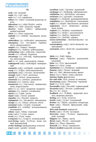 262
Vocabulary
Ee
each /iːʧ/ êîæíèé
ʧ
ʧ
eagle (n) /i:gl/ îðåë
earn (v) /ɜːn/ çàðîáëÿòè
editor (n) /'edɪtə/ ãîëîâíèé ðåäàêòîð ãà-
çåòè
education (n) /edju(ː)'keɪʃən/ îñâіòà
effort (n) /'efət/ çóñèëëÿ; ñïðîáà
elective (adj) /ɪ'lektɪv/ âèáіðêîâèé;
íåîáîâ’ÿçêîâèé
elicit (v) /ɪ'lɪsɪt/ âèäіëÿòè
embody (v) /ɪm'bɒdi/ âòіëþâàòè; âêëþ-
÷àòè
embroidery (n) /ɪm'brɔɪdəri/ âèøèâàííÿ
emergency (n) /ɪ'mɜːʤənsi/ òåðìіíî-
âіñòü; íåâіäêëàäíіñòü
empire (n) /'empaɪə/ іìïåðіÿ
employer (n) /ɪm'plɔɪə/ ðîáîòîäàâåöü
enchanting (adj) /ɪn'ʧɑːntɪŋ/ ÷àðóþ÷èé
encode (v) /ɪn'kəʊd/ êîäóâàòè
encourage (v) /ɪn'kʌrɪʤ/ ïіäáàäüîðþâà-
òè; çàîõî÷óâàòè
end (v, n) /end/ çàêіí÷óâàòè; êіíåöü
endangered (adj) /ɪn'deɪnʤəd/ âèìèðàþ-
÷èé
energetic (adj) /enə'ʤetɪk/ åíåðãіéíèé
enjoy (v) /ɪn'ʤɔɪ/ íàñîëîäæóâàòèñÿ
enormous (adj) /ɪ'nɔːməs/ âåëè÷åçíèé
enough (adv) /ɪ'nʌf/ äîñòàòíüî
f
enroll (v) /ɪn'rəʊl/ çàïèñóâàòèñÿ
entertain (v) /entə'teɪn/ ðîçâàæàòè
entrance (n) /'entrəns/ âõіä
enumerate (v) /ɪ'njuːməreɪt/ ïåðåðàõîâó-
âàòè; ïåðåëі÷óâàòè
envy (v, n) /'envi/ çàçäðèòè; çàçäðіñòü
epitome (n) /ɪ'pɪtəmi/ óîñîáëåííÿ
epoch (n) /'iːpɒk/ åïîõà
equal (adj) /'iːkwəl/ ðіâíèé
equality (n) /i'kwɒlɪti/ ðіâíіñòü
equipment (n) /ɪ'kwɪpmənt/ îáëàäíàííÿ
escape (v, n) /ɪs'keɪp/ âòіêàòè; âòå÷à
essential (adj) /ɪ'sɛnʃəl/ ãîëîâíèé
establish (v) /ɪs'tæblɪʃ/ âñòàíîâëþâàòè;
ʃ
ʃ
çàñíîâóâàòè
ethnic (adj) /'eθnɪk/ åòíі÷íèé
even (adv) /'iːv(ə)n/ íàâіòü
event (n) /ɪ'vent/ ïîäіÿ
evergreen (n) /'evəgriːn/ âі÷íîçåëåíèé
ever-living (adj) /'evə'lɪvɪŋ/ âі÷íî æè-
âèé; áåçñìåðòíèé
evoke feelings ïðîáóäæóâàòè ïî÷óòòÿ
exact (adj) /ɪg'zækt/ òî÷íèé
excellent (adj) /'eksələnt/ âіäìіííèé
exchange (v) /ɪks'ʧeɪnʤ/ îáìіíþâàòèñÿ
exhibition (n) /ekzɪ'bɪʃ(ə)n/ âèñòàâêà
existence (n) /ɪg'zɪstəns/ іñíóâàííÿ
expand (v) /ɪks'pænd/ ðîçøèðþâàòè(ñÿ)
expedition (n) /ekspɪ'dɪʃ(ə)n/ åêñïåäèöіÿ
expel (v) /ɪks'pel/ âèêëþ÷àòè; âèãàíÿòè
experience (n,v) /ɪks'pɪərɪəns/ äîñâіä,
ìàòè äîñâіä
explain (v) /ɪks'pleɪn/ ïîÿñíþâàòè
explore (v) /ɪks'plɔː/ äîñëіäæóâàòè
express (v) /ɪksp'res/ âèðàæàòè
extract (n) /'ekstrəkt/ óðèâîê
extra-curriculum /'ekstrəkə'rɪkjʊləm/ ïî-
çàóðî÷íèé
extraordinary (adj) /ɪks'trɔːd(ə)n(ə)ri/ íå-
çâè÷àéíèé
extremely (adv) /ɪks'triːmli/ íàäçâè÷àéíî
Ff
fable (n) /feɪbl/ áàéêà
fabulous (adj) /'fæbjʊləs/ ðîçêіøíèé;
êàçêîâèé
false (n) /fɔːls/ ôàëüøèâèé
fame (n) /feɪm/ ñëàâà
familiarize (v) /fə'mɪljəraɪz/ çíàéîìèòèñÿ
famous (adj) /'feɪməs/ âіäîìèé
fan (n) /fæn/ âáîëіâàëüíèê; ôàíàò
fancy (n,v) /'fænsi/ óÿâà; óÿâëÿòè
fantasy books ôàíòàñòèêà
far and wide /flʌd/ äàëåêî çà ìåæàìè
fascinating (adj) /'fæsɪneɪtɪŋ/ ÷àðіâíèé
fault (n) /fɔːlt/ âèíà
favourable (adj) /'feɪvərəbl/ ñïðèÿòëèâèé
favourite (adj) /'feɪvərɪt/ óëþáëåíèé
fee (n) /fi:/ ïëàòà
feedback (n) /'fiːdbæk/ çâîðîòíіé çâ’ÿ-
çîê; çâîðîòíà ðåàêöіÿ
feeling (n) /'fiːlɪŋ/ ïî÷óòòÿ
fertile (adj) /'fɜːtaɪl/ ïëîäîâèòèé
fiction (n) /'fɪkʃən/ õóäîæíÿ ëіòåðàòóðà
final (adj) /'faɪn(ə)l/ ôіíàëüíèé; âèðі-
øàëüíèé
first and foremost ïåðåäóñіì
firstly (adv) /'fɜːstli/ ïî-ïåðøå
first-rate (adj) /'fɜːst'reɪt/ ïåðøîêëàñ-
íèé; ÷óäîâèé
flippers (n) /'flɪpəz/ ëàñòè
floral (adj) /'flɔːrəl/ –êâіòêîâèé
flour (n) /'flaʊə/ áîðîøíî
flourish (v) /'flʌrɪʃ/ ïðîöâіòàòè
ʃ
ʃ
flower-studied âêðèòèé êâіòàìè
 