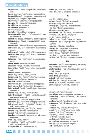 264
Vocabulary
impeccable (adj) /ɪm'pekəbl/ áåçäîãàí-
íèé
importance (n) /ɪm'pɔːtəns/ âàæëèâіñòü
impossible (adj) /ɪm'pɒsɪbl/ íåìîæëèâèé
impress (v) /'ɪmpres/ âðàæàòè
improve (v) /ɪm'pruːv/ ïîêðàùóâàòè
impulse (n) /'ɪmpʌls/ іìïóëüñ
in addition íà äîäàòîê
in advance çàçäàëåãіäü
in return âçàìіí
include (v) /ɪn'klu:d/ ìіñòèòè
incomparable (adj) /ɪn'kɒmpərəbl/ íå-
çðіâíÿííèé
incredible (adj) /ɪn'kredɪbl/ íåéìîâіðíèé
independent (adj) /"ɪndɪ'pendənt/ íåçà-
ëåæíèé
industrious (adj) /ɪn'dʌstrɪəs/ ïðàöüîâèòèé
influence (v, n) /'ɪnflʊəns/ âïëèâàòè;
âïëèâ
influential (adj) /"ɪnflʊ'ɛnʃəl/ âïëèâîâèé
informative (adj) /ɪn'fɔːmətɪv/ іíôîðìà-
òèâíèé
injustice (n) /ɪn'ʤʌstɪs/ íåñïðàâåäëè-
âіñòü
inner world âíóòðіøíіé ñâіò
innocent (adj) /'ɪnəsənt/ íåâèííèé
innovative (adj) /'ɪnnɒvəɪtɪv/ іííîâàöіé-
íèé
inside /ɪn'saɪd/ âñåðåäèíі
insist (v) /in'sɪst/ íàïîëÿãàòè
inspiration (n) /"ɪnspə'reɪʃən/ íàòõíåííÿ
inspire (v) /ɪn'spaɪə/ íàäèõàòè
instead /in'sted/ çàìіñòü
instruction (n) /ɪn'strʌkʃən/ іíñòðóêöіÿ
instrument (n) /'ɪnstrʊmənt/ іíñòðóìåíò
intellectual (adj) /"ɪntɪ'lɛktjʊəl/ іíòåëåê-
òóàëüíèé
intend (v) /ɪn’tend/ ìàòè íàìіð
interdependent (adj) /"ɪntədɪ'pendənt/
âçàєìîïîâ’ÿçàíèé
interfere (v) /"ɪntə'fɪə/ âòðó÷àòèñÿ
interpret (v) /ɪn'tɜːprɪt/ іíòåðïðåòóâàòè
intriguing (adj) /ɪn'triːgɪŋ/ іíòðèãóþ-
÷èé; çàõîïëþþ÷èé
introduction (n) /"ɪntrə'dʌkʃən/ âñòóï
invent (v) /in'vent/ âèíàõîäèòè
invent (v) /in'vent/ âèíàõîäèòè
involve (v) /ɪn'vɒlv/ âêëþ÷àòè, ìіñòèòè;
çàëó÷àòè
iron (n) /'aɪən/ çàëіçî
irresistible (adj) /"ɪrɪ'zɪstəbl/ íåñòðèì-
íèé; íåïåðåáîðíèé
irrespective of… íåçàëåæíî âіä…
island (n) /'aɪlənd/ îñòðіâ
issue (n) /'ɪʃuː/ âèïóñê; âèäàííÿ
Jj
jazz (n) /ʤæz/ äæàç
jealous (adj) /'ʤɛləs/ ðåâíèâèé
jeans (n) /ʤiːnz/ äæèíñè
jewelry (n) /'ʤuːəlri/ êîøòîâíіñòü
join (v) /ʤɔɪn/ äîëó÷àòèñÿ
joke (n) /ʤəʊk/ æàðò
journalist (n) /'ʤɜːnəlɪst/ æóðíàëіñò
journey (n) /'ʤɜːni/ ïîäîðîæ
joy (n) /ʤɔɪ/ ðàäіñòü
judge (v, n) /'ʤʌʤ/ ñóäèòè; ñóääÿ
judgment (n) /'ʤʌʤmənt/ ñóäæåííÿ;
äóìêà
jump (v) /ʤʌmp/ ñòðèáàòè
jumper (n) /'ʤʌmpə/ äæåìïåð
jungle (n) /'ʤʌŋgl/ äæóíãëі
junior (adj) /'ʤuːnjə/ ìîëîäøèé
just the reverse ÿê ðàç íàâïàêè
justice (n) /'ʤʌstɪs/ ñïðàâåäëèâіñòü
Kk
keepsake (n) /'kiːpseɪk/ ñóâåíіð íà çãàäêó
key events êëþ÷îâі ïîäії
kindergarden (n) /'kaɪndə'gɑːdn/ äèòÿ-
÷èé ñàäîê
king (n) /kɪŋ/ êîðîëü
knee-deep äî êîëіíà
knight (n) /naɪt/ ëèöàð
knitting (n) /'nɪtɪŋ/ â’ÿçàííÿ
knock (v, n) /nɒk/ ñòóêàòè; ñòóê
knowledge (n) /'nɒlɪʤ/ çíàííÿ
Ll
labour (n) /'leɪbə/ ïðàöÿ
lace shoes çàøíóðîâóâàòè ÷åðåâèêè
lamenting (adj) /lə'mɛntɪŋ/ æàëіáíèé;
ñóìíèé
landmark (n) /'lændmɑːk/ âіõà
latecomer (n) /'leɪt'kʌmə/ òîé, õòî ñïіç-
íèâñÿ
latitude (n) /'lætɪtjuːd/ øèðîòà
laugh (v, n) /la:f/ ñìіÿòèñÿ; ñìіõ
f
launch (v) /lɔːnʧ/ çàïóñêàòè
ʧ
ʧ
lazy (adj) /'leɪzi/ ëіíèâèé
leader (n) /'liːdə/ ëіäåð
leaflet (n) /'liːflɪt/ ëèñòіâêà
leave alone çàëèøàòè ó ñïîêîї
leek (n) /li:k/ öèáóëÿ-ïîðåé
left (adj) /left/ ëіâèé
 