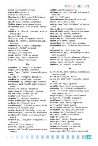 265
Vocabulary
legend (n) /'lɛʤənd/ ëåãåíäà
leisure time äîçâіëëÿ
level (n) /'levl/ ðіâåíü
librarian (n) /laɪ'breərɪən/ áіáëіîòåêàð
library (n) /'laɪbrəri/ áіáëіîòåêà
life-like (adj) /'laɪflaɪk/ æèòòєâèé
lifetime dream ìðіÿ óñüîãî æèòòÿ
like-minded (adj) /'laɪk'maɪndɪd/ îäíîäó-
ìåöü
limerick (n) /'lɪmərɪk/ ëіìåðèê; æàðòіâ-
ëèâèé âіðø
line (n) /lain/ ðÿäîê
link (v, n) /lɪnk/ ç’єäíóâàòè; ëàíêà
literacy (n) /'lɪtərəsi/ ïèñüìåííіñòü; ãðà-
ìîòíіñòü
literature (n) /'lɪtərɪʧə/ ëіòåðàòóðà
local (adj) /'ləʊkəl/ ìіñöåâèé
loss (n) /lɒs/ âòðàòà
low (adj) /ləʊ/ íèçüêèé
luckily (adv) /'lʌkɪli/ íà ùàñòÿ
lyrical (adj) /'lɪrɪkəl/ ëіðè÷íèé
lyrics (n) /'lɪrɪks/ òåêñò ïіñíі
Mm
magazine (n) /"mægə'ziːn/ æóðíàë
magic (adj) /'mæʤɪk/ ìàãі÷íèé
major (adj) /'meɪʤə/ îñíîâíèé; ãîëî-
âíèé
majority (n) /mə'ʤɒrɪti/ áіëüøіñòü
mankind (n) /mæn'kaɪnd/ ëþäñòâî
manuscript (n) /'mænjʊskrɪpt/ ðóêîïèñ
marble (n, adj) /'mɑːbl/ ìàðìóð; ìàðìó-
ðîâèé
mascot (n) /'mæskət/ òàëіñìàí
masterpiece (n) /'mɑːstəpiːs/ øåäåâð
mature (adj) /mə'tjʊə/ çðіëèé
meadow (n) /'medəʊ/ ëóã
meaning (n) /'miːnɪŋ/ çíà÷åííÿ
means of transport òðàíñïîðòíі çàñîáè
medicine (n) /'medsɪn/ ëіêè
melodious (adj) /mə'ləʊdiəs/ ìåëîäіéíèé
member (n) /'membə/ ÷ëåí
membership (n) /'membəʃɪp/ ÷ëåíñòâî
memorable (adj) /'memərəbl/ íåçàáóòíіé
mental (adj) /'mentl/ ìåíòàëüíèé; ðîçó-
ìîâèé
mention (v) /'mɛnʃ(ə)n/ çãàäóâàòè; çà-
çíà÷àòè
mercy (n) /'mɜːsi/ ïîùàäà
merit (n) /'merɪt/ çàñëóãà
message (n) /'mɛsɪʤ/ ïîâіäîìëåííÿ; ïî-
ñëàííÿ
middle ages Cåðåäíüîâі÷÷ÿ
military (n, adj) /'mɪlɪtəri/ âіéñüêîâèé;
âîєííèé
mill (n) /mɪl/ ìëèí
mineral recourses êîðèñíі êîïàëèíè
miracle (n) /'mɪrəkl/ äèâî
mischievous (adj) /'mɪsʧɪvəs/ íåñëóõíÿ-
íèé
miss a chance âòðà÷àòè ìîæëèâіñòü
miss sb badly äóæå ñóìóâàòè çà êèìîñü
mistake (n) /mɪs'teɪk/ ïîìèëêà
modern (adj) /'mɒdən/ ñó÷àñíèé
monastery (n) /'mɒnəstəri/ ìîíàñòèð
month (n) /mʌnθ/ ìіñÿöü
mosquitoes (n) /məs'kiːtəʊz/ êîìàðè
motherland (n) /'mʌðəlænd/ áàòüêіâùè-
íà
movement (n) /'muːvmənt/ ðóõ
multicultural (adj) /"mʌltɪ'kʌlʧərəl/ áàãà-
òîêóëüòóðíèé
murder (n,v) /'mɜːdə/ âáèâñòâî, âáèâàòè
musician (n) /mju(ː)'zɪʃən/ ìóçèêàíò
mutual (adj) /'mjuːtjʊəl/ ñïіëüíèé
mystery (n) /'mɪstəri/ òàєìíèöÿ
Nn
narrative (n, adj) /'nærətɪv/ îïîâіäàííÿ;
îïîâіäàëüíèé
nation (n) /'neɪʃ(ə)n/ íàöіÿ
native (n, adj) /'neɪtɪv/ ðіäíèé; óðîäæå-
íåöü
nature (n) /'neɪʧə/ ïðèðîäà
naughty (adj) /'nɔːti/ íåñëóõíÿíèé
necessity (n) / nɪ'sesɪti/ íåîáõіäíіñòü
need (v, n) /ni:d/ ìàòè ïîòðåáó; âіä÷ó-
âàòè íåîáõіäíіñòü
negative (adj) /'nɛgətɪv/ íåãàòèâíèé
neglect (v) / nɪ'glekt/ íåõòóâàòè
neighbour (n) /'neɪbə/ ñóñіä
nervous (adj) /'nɜːvəs/ íåðâîâèé
never (adv) /'nevə/ íіêîëè
nevertheless /"nevəðə'ləs/ òèì íå ìåíø
newcomer (n) /'njuː"kʌmə/ íîâà÷îê
newspaper (n) /'njuːz"peɪpə/ ãàçåòà
next (adj) /nekst/ íàñòóïíèé
night (n) /naɪt/íі÷
noble (adj) /'nəʊbl/ áëàãîðîäíèé
novel (n) /'nɒvəl/ ðîìàí
novelty (n) /'nɒvəlti/ - íîâèçíà
nowadays /'naʊədeɪz/ â íàø ÷àñ
number one íîìåð îäèí
numerous (adj) /'njuːmərəs/ ÷èñëåííèé
 
