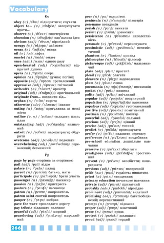 266
Vocabulary
Oo
obey (v) /ə'beɪ/ ïіäêîðÿòèñÿ; ñëóõàòè
object to… (v) /ɒbʤekt/ çàïåðå÷óâàòè
ïðîòè…
observe (v) /əb'zɜːv/ ñïîñòåðіãàòè
obsession (n) /əb'seʃ(ə)n/ íàâ’ÿçëèâà іäåÿ
obvious (adj) /'ɒbvɪəs/ âіðîãіäíèé
occupy (v) /'ɒkjʊpaɪ/ çàéìàòè
ocean (n) /'əʊʃ(ə)n/ îêåàí
oil (n) /ɔɪl/ íàôòà
omelet (n) /'ɒmlɪt/ îìëåò
once (adv) /wʌns/ îäíîãî ðàçó
open-hearted (adj) /'əʊpən'hɑːtɪd/ âіä-
êðèòèé äóøåþ
opera (n) /'ɒpərə/ îïåðà
opinion (n) /ə'pɪnjən/ äóìêà; ïîãëÿä
opposite (adj) /'ɒpəzɪt/ ïðîòèëåæíèé
oppressive (adj) /ə'prɛsɪv/ ãíіòþ÷èé
orchestra (n) /'ɔːkɪstrə/ îðêåñòð
original (adj) /ə'rɪʤɪn(ə)l/ îðèãіíàëüíèé
originate from… ïîõîäèòè âіä…
orphan (n) /'ɔːfən/ ñèðîòà
otherwise (adv) /'ʌðəwaɪz/ іíàêøå
outing (n) /'aʊtɪŋ/ ïðîãóëÿíêà çà ìåæі
ìіñòà
outline (v, n) / 'aʊtlaɪn/ ñêëàäàòè ïëàí;
ïëàí
outstanding (adj) /aʊt'stændɪŋ/ âèçíà÷-
íèé
outwit (v) /aʊt'wɪt/ ïåðåõèòðèòè; îáäó-
ðèòè
overcome (adj) /"əʊvə'kʌm/ ïîäîëàòè
overwhelming (adj) /"əʊvə'welmɪŋ/ ïåðå-
âàæíèé; áåçìåæíèé
Pp
page by page ñòîðіíêà çà ñòîðіíêîþ
pail (adj) /peɪl/ âіäðî
palace (n) /'pælɪs/ ïàëàö
parent (n) /'peərənt/ áàòüêî, ìàòè
participate (v) /pɑː'tɪsɪpeɪt/ áðàòè ó÷àñòü
passenger (n) /'pæsɪnʤə/ ïàñàæèð
passion (n) /'pæʃən/ ïðèñòðàñòü
pasture (n) /'pɑːsʧə/ ïàñîâèùå
patron (n) /'peɪtrən/ ïîêðîâèòåëü
patron saint ñâÿòèé ïîêðîâèòåëü
pauper (n) /'pɔːpə/ æåáðàê
pave the wave ïðîêëàäàòè äîðîãó
pay tribute âіääàâàòè íàëåæíå
peaceful (adj) /'piːsfʊl/ ìèðíèé
peaceloving (adj) /'piːs"lʌvɪŋ/ ìèðîëþá-
íèé
peer (n) /pɪə/ îäíîëіòîê
peninsula (n) /pɪ'nɪnsjʊlə/ ïіâîñòðіâ
pen-name ïñåâäîíіì
perish (v) /'perɪʃ/ çíèêàòè
ʃ
ʃ
permit (v) /pə'mɪt/ äîçâîëÿòè
persistence (n) /pə'sɪstəns/ íàïîëåãëè-
âіñòü
persuade (v) /pə'sweɪd/ ïåðåêîíóâàòè
pessimistic (adj) /"pesɪ'mɪstɪk/ ïåñèìіñ-
òè÷íèé
phantom (n) /'fæntəm/ ïðèâèä
philosopher (n) /fɪ'lɒsəfə/ ôіëîñîô
picturesque (adj) /"pɪkʧə'rəsk/ ìàëüîâíè-
÷èé
plain (adj) /pleɪn/ ïðîñòèé
plead (v) /pli:d/ áëàãàòè
pleasure (n) /'pleʒə/ çàäîâîëåííÿ
plum (n) /plʌm/ ñëèâà
pneumonia (n) /nju(ː)'məʊnjə/ ïíåâìîíіÿ
pocket (n) /'pɒkɪt/ êèøåíÿ
polite (adj) /pə'laɪt/ ââі÷ëèâèé
popular (adj) /'pɒpjʊlə/ ïîïóëÿðíèé
population (n) /"pɒpjʊ'leɪʃ(ə)n/ íàñåëåííÿ
populous (adj) /'pɒpjʊləs/ ãóñòîíàñåëåíèé
positive (adj) /'pɒzətɪv/ ïîçèòèâíèé
postman (n) /'pəʊstmən/ ïîøòàð
powerful (adj) /'paʊəfʊl/ ñèëüíèé
precious (adj) /'preʃəs/ öіííèé
precise (adj) /prɪ'saɪz/ òî÷íèé
predict (v) /prɪ'dɪkt/ ïðîãíîçóâàòè
prefer (v) /prɪ'fɜː/ íàäàâàòè ïåðåâàãó
preference (n) /pre'fərəns/ âïîäîáàííÿ
pre-school education äîøêіëüíå íàâ-
÷àííÿ
preserve (v) /prɪ'zɜːv/ çáåðіãàòè
prestigious (adj) /prə'stɪʤəs/ ïðåñòèæ-
íèé
prevent (v) /prɪ'vent/ çàïîáіãàòè; ïîïå-
ðåäæàòè
previous (adj) /'priːvɪəs/ ïîïåðåäíіé
pride (n,v) /praɪd/ ãîðäіñòü; ïèøàòèñÿ
priest (n) /priːst/ ñâÿùåííèê
primary education ïî÷àòêîâå íàâ÷àííÿ
private (adj) /'praɪvɪt/ ïðèâàòíèé
probably (adv) /'prɒbəbli/ âіðîãіäíî
prominent (adj) /'prɒmɪnənt/ âèäàòíèé
promising (adj) /'prɒmɪsɪŋ/ áàãàòîîáіöÿ-
þ÷èé; ïåðñïåêòèâíèé
prompt (n) /prɒmpt/ ïіäêàçêà
proper (adj) /'prɒpə/ âëàñòèâèé
prose (n) /prəʊz/ ïðîçà
protect (v) /prə'tekt/ çàõèùàòè
proud (adj) /praʊd/ ãîðäèé
 