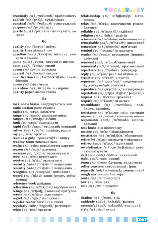 267
Vocabulary
proximity (n) /prɒk'sɪmɪti/ ïðèáëèçíіñòü
publish (v) /'pʌblɪʃ/ ïóáëіêóâàòè
ʃ
ʃ
punctual (adj) /'pʌŋktjʊəl/ ïóíêòóàëüíèé
purpose (n) /'pɜːpəs/ öіëü
puzzle (v, n) /'pʌzl/ ñïàíòåëè÷óâàòè; çà-
ãàäêà
Qq
quality (n) /'kwɒlɪti/ ÿêіñòü
quality time âіëüíèé ÷àñ
question (n,v) /'kwesʧən/ ïèòàííÿ, ñòà-
âèòè ïèòàííÿ
quote (v, n) /kwəʊt/ öèòóâàòè; öèòàòà
quiet (adj) /'kwaɪət/ òèõèé
queen (n) /kwiːn/ êîðîëåâà
quarrel (n) /'kwɒrəl/ ñâàðêà
qualification (n) /"kwɒlɪfɪ'keɪʃ(ə)n/ êâàëі-
ôіêàöіÿ
queue (n) /kjuː/ ÷åðãà
quiz show (n) /kwɪz ʃəʊ/ âіêòîðèíà
quality paper ÿêіñíà ãàçåòà
Rr
rack one’s brains íàïðóæóâàòè ìіçêè
radio station ðàäіî ñòàíöіÿ
rag(s) (n) /rægz/ ëàõìіòòÿ
range (n) /reɪnʤ/ ðіçíîìàíіòíіñòü
ranger (n) /'reɪnʤə/ ëіñíèê
rank (v) /ræŋk/ ðîçïîäіëÿòè
rapid (adj) /'ræpɪd/ ñòðіìêèé; øâèäêèé
rather (adv) /'rɑːðə/ ñêîðіøå; ðàäøå
ray (n) /reɪ/ ïðîìіíü
read at a gulp ‘ïðîêîâòíóòè’ êíèãó
reading room ÷èòàëüíà çàëà
realm (n) /relm/ êîðîëіâñòâî; öàðñòâî
reason (n) /'rɪzən/ ïðè÷èíà
reassure (v) /"rɪə'ʃʊə
' / ïåðåêîíóâàòè
rebel (v) /rɪ'bel/ ïîâñòàâàòè
receive (v) /rɪ'siːv/ îòðèìóâàòè
recently (adv) /'riːs(ə)ntli/ íåùîäàâíî
recently (adv) /'riːs(ə)ntli/ íåùîäàâíî
recognize (v) /'rekəgnaɪz/ âïіçíàâàòè
record (n) /'rɪkɔːd/ çàïèñ (çâóêó, çîáðà-
æåííÿ)
reference book äîâіäíèê
reflection (n) /rɪ'flekʃ(ə)n/ âіäîáðàæåííÿ
refuge (n) /'refjuːʤ/ ñõîâàíêà; ïðèòóëîê
refuse (v) /"riː'fjuːz/ âіäìîâëÿòè
regret (v) /rɪ'gret/ æàëêóâàòè
regular reader ïîñòіéíèé ÷èòà÷
regularly (adv) /'regjʊləli/ ðåãóëÿðíî
reign (v) /reɪn/ ïðàâèòè
relationship (n) /rɪ'leɪʃ(ə)n"ʃɪp
"" / âіäíî-
øåííÿ
relax (v) /rɪ'læks/ âіäïî÷èâàòè; ðîçñëà-
áëÿòèñÿ
reliable (v) /rɪ'laɪəb(ə)l/ íàäіéíèé
religion (n) /rɪ'lɪʤən/ ðåëіãіÿ
reluctance (n) /rɪ'lʌktəns/ íåáàæàííÿ; îïіð
remarkable (adj) /rɪ'mɑːkəbl/ âèçíà÷íèé
remember (v) /rɪ'membə/ ïàì’ÿòàòè
remind (v) /'rɪmaɪnd/ íàãàäóâàòè
render (v) /'rendə/ ïåðåäàâàòè (іíøèìè
ñëîâàìè)
renewed (adj) /rɪ'njuːd/ îíîâëåíèé
renowned (adj) /rɪ'naʊnd/ ïðîñëàâëåíèé
repertoire (n) /'rɪpətwɑː/ ðåïåðòóàð
reply (n) /rɪ'plaɪ/ ðåïëіêà; âіäïîâіäü
reporter (n) /rɪ'pɔːtə/ ðåïîðòåð
represent (v) /"rəprɪ'zent/ ïðåäñòàâëÿòè
(ó ÿêîìó-íåáóäü àñïåêòі)
reproduce (v) /"riːprə'djuːs/ âіäòâîðþâàòè
reputation (n) /"rəpju(ː)'teɪʃ(ə)n/ ðåïóòàöіÿ
request (v) / rɪ'kwest/ ïðîõàííÿ
require (v) /rɪ'kwaɪə/ âèìàãàòè
resemblance (n) /rɪ'zembləns/ ïîäі-
áíіñòü; ñõîæіñòü
resistance (n) /rɪ'zɪstəns/ îïіð; ïðîòèäіÿ
respect (v, n) /rɪs'pekt/ ïîâàæàòè; ïîâàãà
responsible (adj) /rɪs'pɒnsɪbl/ âіäïîâі-
äàëüíèé
rest home äіì âіäïî÷èíêó
restore (v) /rɪs'tɔː/ âіäíîâëþâàòè
restriction (n) /rɪs'trɪkʃ(ə)n/ îáìåæåííÿ
retire (v) /rɪ'taɪə/ âèõîäèòè ó âіäñòàâêó
retired (adj) /rɪ'taɪəd/ âіäñòàâíèé
revolutionize (v) /"rɪvə'luːʃ(ə)naɪz/ ðåâî-
ëþöіîíіçóâàòè
rhythmic (adj) /'rɪðmɪk/ ðèòìі÷íèé
right (adj) /raɪt/ ïðàâèé
roam (n) /rəʊm/ áëóêàòè; ìàíäðóâàòè
roller coasters àìåðèêàíñüêі ãіðêè
romantic (adj) /rəʊ'mæntɪk/ ðîìàíòè÷íèé
rough sea íåñïîêіéíå ìîðå
route (n) /ruːt/ ìàðøðóò
row (n) /rəʊ/ ðÿä
rule (n) /ru:l/ ïðàâèëî
Ss
shadow (n) /'ʃædəʊ
' / òіíü
suddenly (adv) /'sʌd(ə)nli/ ðàïòîì
successful (adj) /sək'sesfʊl/ óñïіøíèé
style (n) /staɪl/ ñòèëü
 