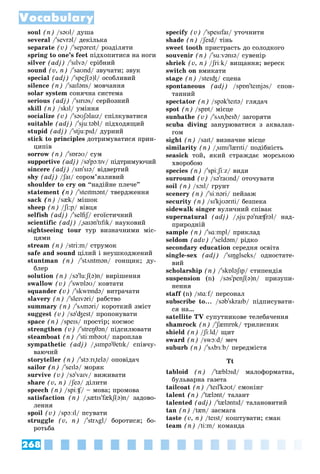 268
Vocabulary
soul (n) /səʊl/ äóøà
several /'sevrəl/ äåêіëüêà
separate (v) /'sepəreɪt/ ðîçäіëÿòè
spring to one’s feet ïіäõîïèòèñÿ íà íîãè
silver (adj) /'sɪlvə/ ñðіáíèé
sound (v, n) /'saʊnd/ çâó÷àòè; çâóê
special (adj) /'speʃ(ə)l/ îñîáëèâèé
silence (n) /'saɪləns/ ìîâ÷àííÿ
solar system ñîíÿ÷íà ñèñòåìà
serious (adj) /'sɪrɪəs/ ñåðéîçíèé
skill (n) /skɪl/ óìіííÿ
socialize (v) /'səʊʃəlaɪz/ ñïіëêóâàòèñÿ
suitable (adj) /'sjuːtəbl/ ïіäõîäÿùèé
stupid (adj) /'stjuːpɪd/ äóðíèé
stick to principles äîòðèìóâàòèñÿ ïðèí-
öèïіâ
sorrow (n) /'sɒrəʊ/ ñóì
supportive (adj) /sə'pɔːtɪv/ ïіäòðèìóþ÷èé
sincere (adj) /sɪn'sɪə/ âіäâåðòèé
shy (adj) /ʃaɪ
/
/ / ñîðîì’ÿçëèâèé
shoulder to cry on “íàäіéíå ïëå÷å”
statement (n) /'steɪtmənt/ òâåðäæåííÿ
sack (n) /sæk/ ìіøîê
sheep (n) /ʃi:p
/
/ / âіâöÿ
selfish (adj) /'selfiʃ/ åãîїñòè÷íèé
ʃ
ʃ
scientific (adj) /"saɪən'tɪfɪk/ íàóêîâèé
sightseeing tour òóð âèçíà÷íèìè ìіñ-
öÿìè
stream (n) /stri:m/ ñòðóìîê
safe and sound öіëèé і íåóøêîäæåíèé
stuntman (n) /'stʌntmən/ ãîíùèê; äó-
áëåð
solution (n) /sə'luːʃ(ə)n/ âèðіøåííÿ
swallow (v) /'swɒləʊ/ êîâòàòè
squander (v) /'skwɒndə/ âèòðà÷àòè
slavery (n) /'sleɪvəri/ ðàáñòâî
summary (n) /'sʌməri/ êîðîòêèé çìіñò
suggest (v) /sə'ʤest/ ïðîïîíóâàòè
space (n) /speɪs/ ïðîñòіð; êîñìîñ
strengthen (v) /'streŋθən/ ïіäñèëþâàòè
steamboat (n) /'stiːmbəʊt/ ïàðîïëàâ
sympathetic (adj) /"sɪmpə'θetɪk/ ñïіâ÷ó-
âàþ÷èé
storyteller (n) /'stɔːrɪ"telə/ îïîâіäà÷
sailor (n) /'seɪlə/ ìîðÿê
survive (v) /sə'vaɪv/ âèæèâàòè
share (v, n) /ʃeə
/
/ / äіëèòè
speech (n) /spiːʧ/ – ìîâà; ïðîìîâà
ʧ
ʧ
satisfaction (n) /"sætɪs'fækʃ(ə)n/ çàäîâî-
ëåííÿ
spoil (v) /spɔːɪl/ ïñóâàòè
struggle (v, n) /'strʌgl/ áîðîòèñÿ; áî-
ðîòüáà
specify (v) /'spesɪfaɪ/ óòî÷íèòè
shade (n) /ʃeɪd
/
/ / òіíü
sweet tooth ïðèñòðàñòü äî ñîëîäêîãî
souvenir (n) /'suːvənɪə/ ñóâåíіð
shriek (v, n) /ʃriːk
/
/ / âèùàííÿ; âåðåñê
switch on âìèêàòè
stage (n) /steɪʤ/ ñöåíà
spontaneous (adj) /spɒn'teɪnjəs/ ñïîí-
òàííèé
spectator (n) /spək'teɪtə/ ãëÿäà÷
spot (n) /spɒt/ ìіñöå
sunbathe (v) /'sʌn"beɪð/ çàãîðÿòè
scuba diving çàíóðþâàòèñÿ ç àêâàëàí-
ãîì
sight (n) /saɪt/ âèçíà÷íå ìіñöå
similarity (n) /"sɪmɪ'lærɪti/ ïîäіáíіñòü
seasick òîé, ÿêèé ñòðàæäàє ìîðñüêîþ
õâîðîáîþ
species (n) /'spiːʃiːz/ âèäè
surround (v) /sə'raʊnd/ îòî÷óâàòè
soil (n) /sɔɪl/ ãðóíò
scenery (n) /'siːnəri/ ïåéçàæ
security (n) /sɪ'kjʊərɪti/ áåçïåêà
sidewalk singer âóëè÷íèé ñïіâàê
supernatural (adj) /"sjuːpə'næʧrəl/ íàä-
ïðèðîäíіé
sample (n) /'sɑːmpl/ ïðèêëàä
seldom (adv) /'seldəm/ ðіäêî
secondary education ñåðåäíÿ îñâіòà
single-sex (adj) /'sɪŋglseks/ îäíîñòàòå-
âèé
scholarship (n) /'skɒləʃɪp/ ñòèïåíäіÿ
suspension (n) /səs'penʃ(ə)n/ ïðèçóïè-
íåííÿ
staff (n) /
f stɑːf/ ïåðñîíàë
f
subscribe to... /səb'skraɪb/ ïіäïèñóâàòè-
ñÿ íà…
satellite TV ñóïóòíèêîâå òåëåáà÷åííÿ
shamrock (n) /'ʃæmrɒk
' / òðèëèñíèê
shield (n) /ʃiːld
/
/ / ùèò
sward (n) /swɔːd/ ìå÷
suburb (n) /'sʌbɜːb/ ïåðåäìіñòÿ
Tt
tabloid (n) /'tæblɔɪd/ ìàëîôîðìàòíà,
áóëüâàðíà ãàçåòà
tailcoat (n) /'teɪl'kəʊt/ ñìîêіíã
talent (n) /'tælənt/ òàëàíò
talented (adj) /'tæləntɪd/ òàëàíîâèòèé
tan (n) /tæn/ çàñìàãà
taste (v, n) /teɪst/ êîøòóâàòè; ñìàê
team (n) /ti:m/ êîìàíäà
 