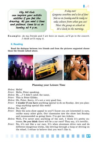 27
1.4
City Art Club
can improve your artistic
abilities if you feel like
drawing. All you need is time
and patience. Come to us on
Sunday at 4 p.m.
A day out!
Gorgeous sunshine and a lot of fun!
Join us on Sunday and be ready to
take colours from what you see!
Meet the group at school at
10 o’clock in the morning.
E x a m p l e : As my friends and I are keen on music, we’ll go to the concert.
I think we’ll enjoy it.
II. Reading
Read the dialogue between two friends and from the pictures suggested choose
those the friends talked about.
Planning your Leisure Time
Helen: Hello!
Peter: Hello, Peter speaking.
Helen: Hi, …? I didn’t catch the name.
Peter: This is Peter Glibko.
Helen: Oh, Peter. Sorry, it’s not a very good line.
Peter: I wonder if you have anything special to do on Sunday. Are you plan-
ning anything special this week?
Helen: No, why?
Peter: Does the auto show appeal to you? I know you are interested in cars,
unlike many other girls. Our classmates saw the show last Sunday
and recommended us going there. I’ve got two tickets.
Helen: Well, I’ve never seen anything of the sort. I think it’s pretty ex-
treme. Do you think there will be a car race? They say, it’s terrific.
Peter: No, it’s not like a car race. It’s when stuntmen drive cars and do
different dangerous tricks, like driving through a hoop or driving on
the wheel. I refuse to believe that you won’t like it.
 