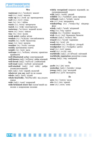 270
Audioscripts
Ww
waistcoat (n) /'weɪskəʊt/ æèëåò
wait (v) /weɪt/ ÷åêàòè
wake up (v) /weɪk ʌp/ ïðîêèäàòèñÿ
wall (n) /wɔːl/ ñòіíà
war (n) /wɔː/ âіéíà
waste (v) /weɪst/ âèòðà÷àòè
watch (v) /wɒʧ/ ñïîñòåðіãàòè
ʧ
ʧ
waterway /'wɔːtəweɪ/ âîäíèé øëÿõ
wave (n) /weɪv/ õâèëÿ
way (n) /weɪ/ øëÿõ
weak point ñëàáêå ìіñöå
weaken (v) /'wi:k(ə)n/ ïîñëàáëþâàòè
wealth (n) /welθ/ áàãàòñòâî
wear (v) /weə/ íîñèòè
weather (n) /'wɛðə/ ïîãîäà
weekly ùîòèæíåâà ãàçåòà
weight (n) /weɪt/ âàãà
welcome (v) /'wɛlkəm/ âіòàòè; ïðèâіòíî
ïðèéìàòè
well-illustrated äîáðå іëþñòðîâàíèé
well-known (adj) /wɛl'nəʊn/ äîáðå âіäîìèé
well-loved (adj) /wel'lʌvd/ óëþáëåíèé
well-read (adj) /wel'red/ íà÷èòàíèé
well-stocked (adj) /wel stɒkt/ äîáðå
óêîìïëåêòîâàíèé
wet (adj) /wet/ ñèðèé; âîëîãèé
whatever you say ùîá òè íå êàçàâ
whole (adj) /həʊl/ öіëèé
whole-heartedly /'həʊl'hɑːtɪdli/ âіä óñüîãî
ñåðöÿ
wide (adj) /waɪd/ øèðîêèé
wide-brimmed straw hat ñîëîì’ÿíèé êà-
ïåëþõ ç øèðîêèìè ïîëÿìè
widely recognized øèðîêî âіäîìèé; çà-
ãàëüíîâèçíàíèé
wild (adj) /waɪld/ äèêèé
wildlife (n) /'waɪldlaɪf/ äèêà ïðèðîäà
f
willingly (adv) /'wɪlɪŋli/ îõî÷å
win (v) /wɪn/ âèãðàâàòè
windsurfing (n) /'wɪnd"sɜːfɪŋ/ âіíäñåð-
ôіíã
windy (adj) /'wɪndi/ âіòðÿíèé
wing (n) /wɪŋ/ êðèëî
wisdom (n) /'wɪzdəm/ ìóäðіñòü
wish (n,v) /wɪʃ/ áàæàííÿ; áàæàòè
ʃ
ʃ
without (adv) /wɪ'ðaʊt/ áåç
wizard (n) /'wɪzəd/ ÷àðіâíèê
wood (n) /wʊd/ ëіñ
woodcutter (n) /'wʊd"kʌtə/ ëіñîðóá
woodpecker (n) /'wʊd"pekə/ äÿòåë
wool (n) /wʊl/ âîâíà
world (n) /wɜːld/ ñâіò
worldwide (adj) /"wɜːld'waɪd/ ñâіòîâèé
worldwide reputation âñåñâіòíÿ ñëàâà
wrong (adj) /rɒŋ/ íåâіðíèé
Yy
yacht (n) /jɒt
/
/ / ÿõòà
yesterday (adv) /'jestədeɪ
' / â÷îðà
young (adj) /jʌŋ
/
/ / ìîëîäèé
youth (n) /juːθ
/
/ / ìîëîäіñòü
Zz
zero (n) /'zɪərəʊ/ íóëü
zits (n) /zɪts/ ïðèùі
zone (n) /zəʊn/ çîíà
 