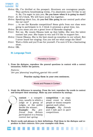 28
Unit 1
Helen: Oh, I’m thrilled at the prospect. Stuntmen are courageous people.
They perform breathtaking tricks. I’m absolutely sure I’d like to see
it. So, I’m eager to join you. Do you know when it is going to start?
Peter: At 12 o’clock. We will have much fun together.
Helen: Speaking about fun, do you feel like going to our central park after
the car race?
Peter: … to see the Karaoke competition? Some girls from our class were
going to participate in it. I think it promises a great time, too.
Helen: Do you mean you are a great lover of Karaoke singing?
Peter: Not me. My cousin Oksana took up that hobby. She won the talent
contest last year. She hopes to win and I’d like to support her.
Helen: I know Oksana. She is the best stand-up comedian in our school. But
I never heard her singing. Can you tell me what songs she likes?
Peter: Wait a little and you’ll see for yourself. I’m sure it’ll be a fascinating
show.
Helen: OK.
III. Language Track
Phonetics in Context
1. From the dialogue, reproduce the general questions in context with a correct
intonation. Follow the pattern.
Pattern:
'Are you
' 'planning
' 'anything special this week?
Practise saying them in your own sentences.
Words and Phrases in Context
1. Study the difference in meaning. From the text, reproduce the words in context
and interpret their meanings. Make up your sentences by analogy.
contest – a competi-
tion, usually in which a
judge or a group of
judges, or the public
decide the winner.
Example: My pen-
friend from Britain
participated in a beauty
contest last spring.
competition – an orga-
nized event in which
people or teams compete
against each other.
Example: My friends
and I take part in sport
competitions.
2. Match words and phrases to their definitions. Find them in the dialogue and re-
produce in their contexts. Give your examples with them.
t
ju
 