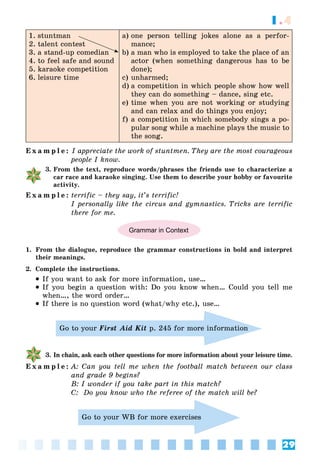 29
1.4
1. stuntman
2. talent contest
3. a stand-up comedian
4. to feel safe and sound
5. karaoke competition
6. leisure time
a) one person telling jokes alone as a perfor-
mance;
b) a man who is employed to take the place of an
actor (when something dangerous has to be
done);
c) unharmed;
d) a competition in which people show how well
they can do something – dance, sing etc.
e) time when you are not working or studying
and can relax and do things you enjoy;
f) a competition in which somebody sings a po-
pular song while a machine plays the music to
the song.
E x a m p l e : I appreciate the work of stuntmen. They are the most courageous
people I know.
3. From the text, reproduce words/phrases the friends use to characterize a
car race and karaoke singing. Use them to describe your hobby or favourite
activity.
E x a m p l e : terrific – they say, it’s terrific!
I personally like the circus and gymnastics. Tricks are terrific
there for me.
Grammar in Context
1. From the dialogue, reproduce the grammar constructions in bold and interpret
their meanings.
2. Complete the instructions.
 If you want to ask for more information, use…
 If you begin a question with: Do you know when… Could you tell me
when…, the word order…
 If there is no question word (what/why etc.), use…
Go to your First Aid Kit p. 245 for more information
3. In chain, ask each other questions for more information about your leisure time.
E x a m p l e : A: Can you tell me when the football match between our class
and grade 9 begins?
B: I wonder if you take part in this match?
C: Do you know who the referee of the match will be?
Go to your WB for more exercises
 