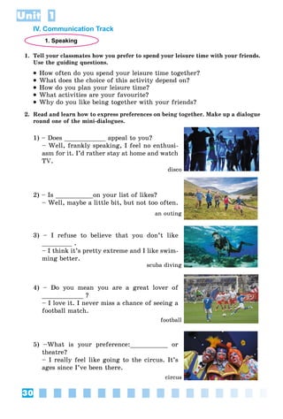 30
Unit 1
IV. Communication Track
1. Speaking
1. Tell your classmates how you prefer to spend your leisure time with your friends.
Use the guiding questions.
 How often do you spend your leisure time together?
 What does the choice of this activity depend on?
 How do you plan your leisure time?
 What activities are your favourite?
 Why do you like being together with your friends?
2. Read and learn how to express preferences on being together. Make up a dialogue
round one of the mini-dialogues.
1) – Does ___________ appeal to you?
– Well, frankly speaking, I feel no enthusi-
asm for it. I’d rather stay at home and watch
TV.
2) – Is __________on your list of likes?
– Well, maybe a little bit, but not too often.
3) – I refuse to believe that you don’t like
________ .
– I think it’s pretty extreme and I like swim-
ming better.
4) – Do you mean you are a great lover of
___________ ?
– I love it. I never miss a chance of seeing a
football match.
5) –What is your preference:__________ or
theatre?
– I really feel like going to the circus. It’s
ages since I’ve been there.
disco
an outing
scuba diving
football
circus
 