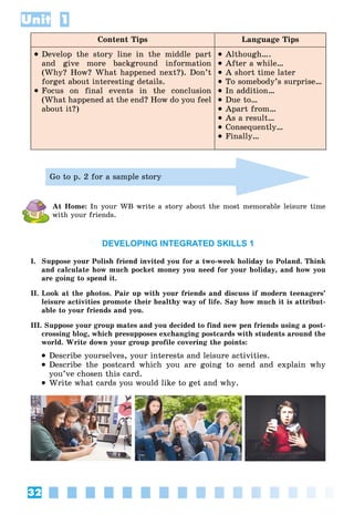 32
Unit 1
Content Tips Language Tips
 Develop the story line in the middle part
and give more background information
(Why? How? What happened next?). Don’t
forget about interesting details.
 Focus on final events in the conclusion
(What happened at the end? How do you feel
about it?)
 Although….
 After a while…
 A short time later
 To somebody’s surprise…
 In addition…
 Due to…
 Apart from…
 As a result…
 Consequently…
 Finally…
Go to p. 2 for a sample story
At Home: In your WB write a story about the most memorable leisure time
with your friends.
DEVELOPING INTEGRATED SKILLS 1
I. Suppose your Polish friend invited you for a two-week holiday to Poland. Think
and calculate how much pocket money you need for your holiday, and how you
are going to spend it.
II. Look at the photos. Pair up with your friends and discuss if modern teenagers’
leisure activities promote their healthy way of life. Say how much it is attribut-
able to your friends and you.
III. Suppose your group mates and you decided to find new pen friends using a post-
crossing blog, which presupposes exchanging postcards with students around the
world. Write down your group profile covering the points:
 Describe yourselves, your interests and leisure activities.
 Describe the postcard which you are going to send and explain why
you’ve chosen this card.
 Write what cards you would like to get and why.
 