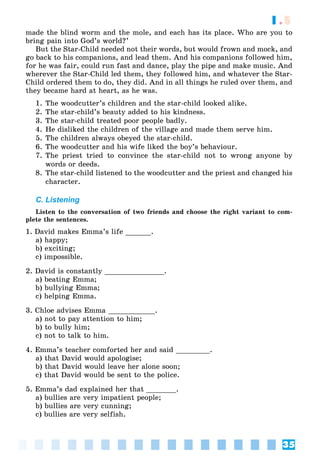 35
1.5
made the blind worm and the mole, and each has its place. Who are you to
bring pain into God’s world?’
But the Star-Child needed not their words, but would frown and mock, and
go back to his companions, and lead them. And his companions followed him,
for he was fair, could run fast and dance, play the pipe and make music. And
wherever the Star-Child led them, they followed him, and whatever the Star-
Child ordered them to do, they did. And in all things he ruled over them, and
they became hard at heart, as he was.
1. The woodcutter’s children and the star-child looked alike.
2. The star-child’s beauty added to his kindness.
3. The star-child treated poor people badly.
4. He disliked the children of the village and made them serve him.
5. The children always obeyed the star-child.
6. The woodcutter and his wife liked the boy’s behaviour.
7. The priest tried to convince the star-child not to wrong anyone by
words or deeds.
8. The star-child listened to the woodcutter and the priest and changed his
character.
C. Listening
Listen to the conversation of two friends and choose the right variant to com-
plete the sentences.
1. David makes Emma’s life ______.
a) happy;
b) exciting;
c) impossible.
2. David is constantly ______________.
a) beating Emma;
b) bullying Emma;
c) helping Emma.
3. Chloe advises Emma ___________.
a) not to pay attention to him;
b) to bully him;
c) not to talk to him.
4. Emma’s teacher comforted her and said ________.
a) that David would apologise;
b) that David would leave her alone soon;
c) that David would be sent to the police.
5. Emma’s dad explained her that _______.
a) bullies are very impatient people;
b) bullies are very cunning;
c) bullies are very selfish.
 
