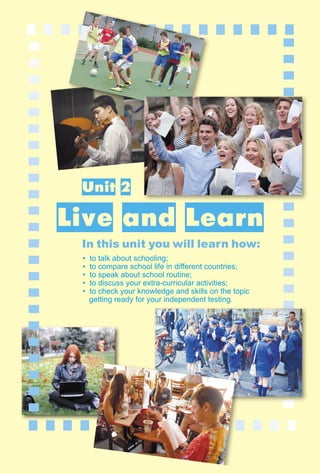 37
1–2
B. Reading
Unit 2
Live and Learn
In this unit you will learn how:
• to talk about schooling;
• to compare school life in diﬀerent countries;
• to speak about school routine;
• to discuss your extra-curricular activities;
• to check your knowledge and skills on the topic
getting ready for your independent testing.
 