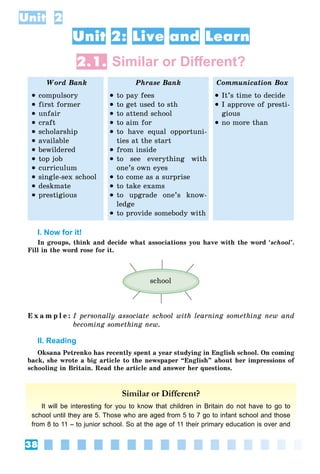 38
Unit 2
Unit 2: Live and Learn
2.1. Similar or Diﬀerent?
Word Bank Phrase Bank Communication Box
 compulsory
 first former
 unfair
 craft
 scholarship
 available
 bewildered
 top job
 curriculum
 single-sex school
 deskmate
 prestigious
 to pay fees
 to get used to sth
 to attend school
 to aim for
 to have equal opportuni-
ties at the start
 from inside
 to see everything with
one’s own eyes
 to come as a surprise
 to take exams
 to upgrade one’s know-
ledge
 to provide somebody with
 It’s time to decide
 I approve of presti-
gious
 no more than
I. Now for it!
In groups, think and decide what associations you have with the word ‘school’.
Fill in the word rose for it.
school
E x a m p l e : I personally associate school with learning something new and
becoming something new.
II. Reading
Oksana Petrenko has recently spent a year studying in English school. On coming
back, she wrote a big article to the newspaper “English” about her impressions of
schooling in Britain. Read the article and answer her questions.
Similar or Different?
It will be interesting for you to know that children in Britain do not have to go to
school until they are 5. Those who are aged from 5 to 7 go to infant school and those
from 8 to 11 – to junior school. So at the age of 11 their primary education is over and
 
