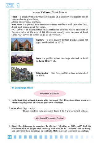 40
Unit 2
Across Cultures: Great Britain
tutor – a teacher who directs the studies of a number of subjects and is
responsible to give them
advice on personal matters.
host mum – a person who receives oversea students and provides food,
drink and amusement for them.
“A” Level – an examination in a particular subject which students in
England take at the age of 18. Students usually need to pass at least
three “A” Levels in order to go to university.
Harrow – a well-known British public school for
boys, established in 1572.
Eton – a public school for boys started in 1440
by King Henry VI.
Winchester – the first public school established
in 1382.
III. Language Track
Phonetics in Context
1. In the text, find at least 5 words with the sound /dʒ/. Reproduce them in context.
Practise saying some of them in your own sentences.
E x a m p l e : /dʒ
d / – aged
Those children who are aged from 5 to 7 go to infant school.
Words and Phrases in Context
1. Study the difference in meaning. In the text “Similar or Different?” find the
sentences with ‘to be/get used to doing’ and ‘used to do’, ‘to learn’ and ‘to study’
and interpret their meanings in contexts. Make up your sentences by analogy.
 