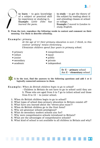 41
2.1
to learn – to gain knowledge
of a subject or practical skill
by experience or studying it.
Example: Little John has
learned the poem.
to study – to get the theory of
the subject by reading about it
and attending classes at school
or college.
Example: I moved to London to
study English.
2. From the text, reproduce the following words in context and comment on their
meaning. Use them to describe schooling.
E x a m p l e : primary.
At the age of 11 their primary education is over. I think, in this
context ‘primary’ means elementary.
Ukrainian children spend four years in primary school.
 primary
 infant
 junior
 secondary
 academic
 comprehensive
 equal
 public
 private
 independent
3. In the text, find the answers to the following questions and add 1 or 2
logically connected sentences to them.
E x a m p l e : When do British children begin to go to school?
- Children in Britain do not have to go to school until they are
5. Those who are aged from 5 to 7 go to infant school and those
from 8 to 11 – to junior school.
1. When do British children begin to go to school?
2. What types of school does primary education in Britain consist of?
3. What have you learned about the ‘eleven-plus exam’?
4. When do British children go to the first form?
5. Why are grammar schools prestigious?
6. What do secondary modern schools aim for?
7. Why were comprehensive schools introduced in Britain?
8. What are the advantages of comprehensive schools?
9. What kind of school is not available to all children in Britain and why?
to
of
Br E – primary school
Am E – elementary school
 