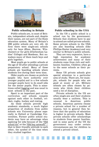 43
2.1
Public schooling in Britain
Public schools are, in most of Brit-
ain, independent schools and, despite
their names, are not part of the State
education system. Many of Britain’s
200 public schools are very old. At
first there were single-sex schools
only for boys (Eton, Harrow, Win-
chester) or for girls (Cheltenham La-
dies’ College) and Roedeam. But no-
wadays many of them teach boys and
girls together.
Most pupils go to public schools at
the age of 13 after attending a private
preparatory school. Many of these
schools are boarding schools where
students live during their term time.
Older pupils are chosen as prefects
(pupils who have authority over
younger pupils) and in a few schools
younger pupils have to do small jobs
for the senior pupils. This is some-
times called fagging and was usual in
most schools in the past.
Sport is an important part of the
curriculum and schools compete
against each other in football, cri-
cket, rugby, hockey and rowing.
As these schools provide high
academic standards, a much higher
proportion of students from public
schools win University places espe-
cially to Oxford or Cambridge Uni-
versities. Former public school stu-
dents may have an advantage when
applying for jobs because of the “Old
school tie” or the “Old boy network” –
that is their friendly attitude to each
other, the symbol of the time when
they studied together.
Public schooling in the USA
In the US a public school is a
school run by the government.
Schools that students have to pay
to attend are called private schools.
Some private schools in the USA
are also boarding schools (like
Phillips Exeter Academy) and very
similar to Britain’s public schools.
They are very expensive, have a
high reputation for academic
achievement and many of their
students come from rich and well-
known families. Children often go
to the same schools as their pa-
rents.
Some US private schools give
special attention to a particular
area of study. There are, for exam-
ple, schools for people who are
good at music or art. Military
schools are often chosen by pa-
rents who think their children
need a lot of discipline.
Private schools in the US are
often single-sex and their students
usually wear a uniform. This is
unusual in American public
schools. American parents choose
a private school for a number of
reasons, but in general they be-
lieve that the quality of education
is higher in private schools. Most
private schools offer scholarships
to students from poorer families,
and in some parts of the US the
government may under certain
circumstances pay for children to
attend a private school.
 